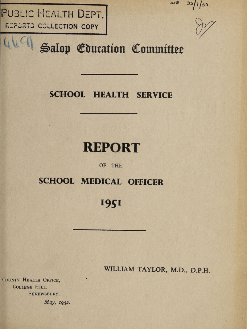 Public Health Dept. KIPO-^TG COLLECTION COPY Wh H ®irtttation Committee SCHOOL HEALTH SERVICE REPORT OF THE SCHOOL MEDICAL OFFICER *951 County Health Office, College Hill, Shrewsbury. 1952. WILLIAM TAYLOR, M.D., D.P.H.