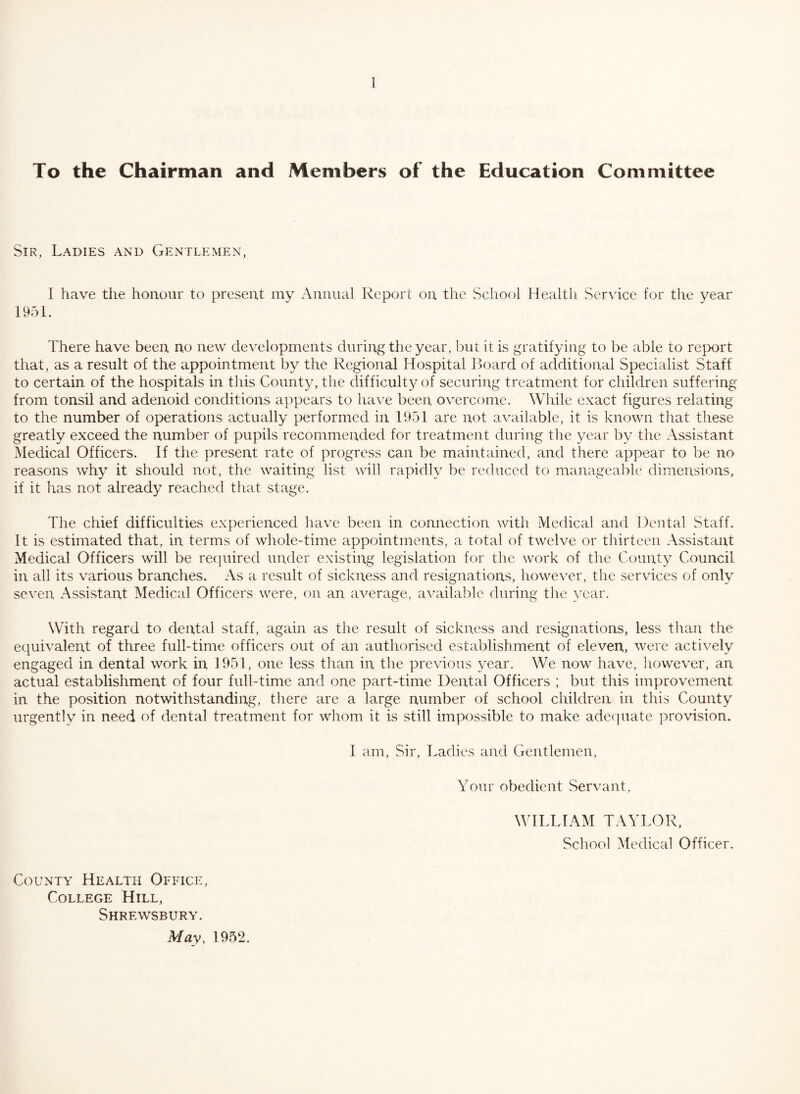 To the Chairman and Members of the Education Committee Sir, Ladies and Gentlemen, I have the honour to present my Annual Report on the School Health Service for the year 1951. There have been no new developments during the year, but it is gratifying to be able to report that, as a result of the appointment by the Regional Hospital Board of additional Specialist Staff to certain of the hospitals in this Count}^ the difficulty of securing treatment for children suffering from tonsil and adenoid conditions appears to have been overcome. While exact figures relating to the number of operations actually performed in 1951 are not available, it is known that tliese greatly exceed the number of pupils recommended for treatment during the year by the Assistant Medical Officers. If the present rate of progress can be maintained, and there appear to be no reasons why it should not, the waiting list will rapidly be reduced to manageable dimensions, if it has not already reached that stage. The chief difficulties experienced have been in connection with Medical and Dental Staff. It is estimated that, in terms of whole-time appointments, a total of twelve or thirteen Assistant Medical Officers will be recpiired under existing legislation for the work of the County Council in all its various branches. As a result of sickness and resignations, however, the services of only seven Assistant Medical Officers were, on an average, available during the year. Wdth regard to dental staff, again as the result of sickness and resignations, less than the equivalent of three full-time officers out of an authorised establishment of eleven, were actively engaged in dental work in 1951, one less than in the previous year. We now have, however, an actual establishment of four full-time and one part-time Dental Officers ; but this improvement in the position notwithstanding, there are a large number of school children in this County urgently in need of dental treatment for whom it is still impossible to make adequate provision. I am. Sir, Ladies and Gentlemen, Your obedient Servant, WILLIAM TAYLOR, School Medical Officer. County Health Office, College Hill, Shrewsbury. May, 1952.