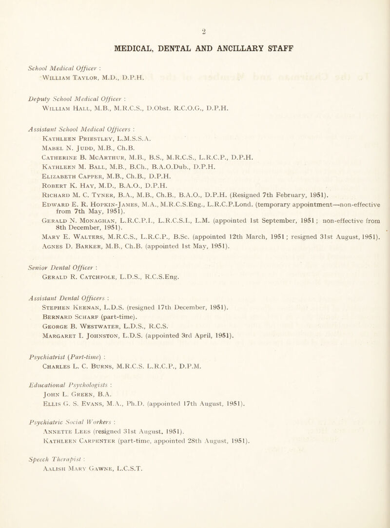 MEDICAL, DENTAL AND ANCILLARY STAFF School Medical Officer ; William Taylor, M.D., D.P.H. Deputy School Medical Officer : William Hall, M.B., M.R.C.S., D.Obst. R.C.O.G., D.P.H. Assistant School Medical Officers : Kathleen Priestley, L.M.S.S.iV. Mabel N. Judd, M.B., Ch.B. Catherine B, McArthur, M.B., B.S., M.R.C.S., L.R.C.P., D.P.H. Kathleen M. Ball, M.B., B.Ch., B.A.O.Dub., D.P.H. Elizabeth Capper, M.B., Ch.B., D.P.H. Robert K. Hay, M.D., B.A.O., D.P.H. Richard M. C. Tyner, B.A., M.B., Ch.B., B.A.O., D.P.H. (Resigned 7th February, 1951). Edward E. R. Hopkin-James, M.A., M.R.C.S.Eng., L.R.C.P.Lond. (temporary appointment—non-effective from 7th May, 1951). Gerald N. Monaghan, L.R.C.P.I., L.R.C.S.I., L.M. (appointed 1st September, 1951 ; non-effective from 8th December, 1951). Mary E. Walters, M.R.C.S., L.R.C.P., B.Sc. (appointed 12th March, 1951 ; resigned 31st August, 1951). Agnes D. Barker, M.B., Ch.B. (appointed 1st May, 1951). Senior Dental Officer : Gerald R. Catchpole, L.D.S., R.C.S.Eng. Assistant Dental Officers : Stephen Keenan, L.D.S. (resigned 17th December, 1951). Bernard Scharf (part-time). George B. Westwater, L.D.S., R.C.S. Margaret I. Johnston, L.D.S. (appointed 3rd April, 1951). Psychiatrist {Part-time) : Charles L. C. Burns, M.R.C.S. L.R.C.P., D.P.M. Educational Psychologists : John L. Green, B.A. Ellis G. S. Evans, M.A., Ph.D. (appointed 17th August, 1951). Psychiatric Social Workers : Annette Lees (resigned 31st August. 1951). Kathleen Carpenter (part-time, appointed 28th August, 1951). Speech Therapist : .\alish Mary Gawne, L.C.S.T.