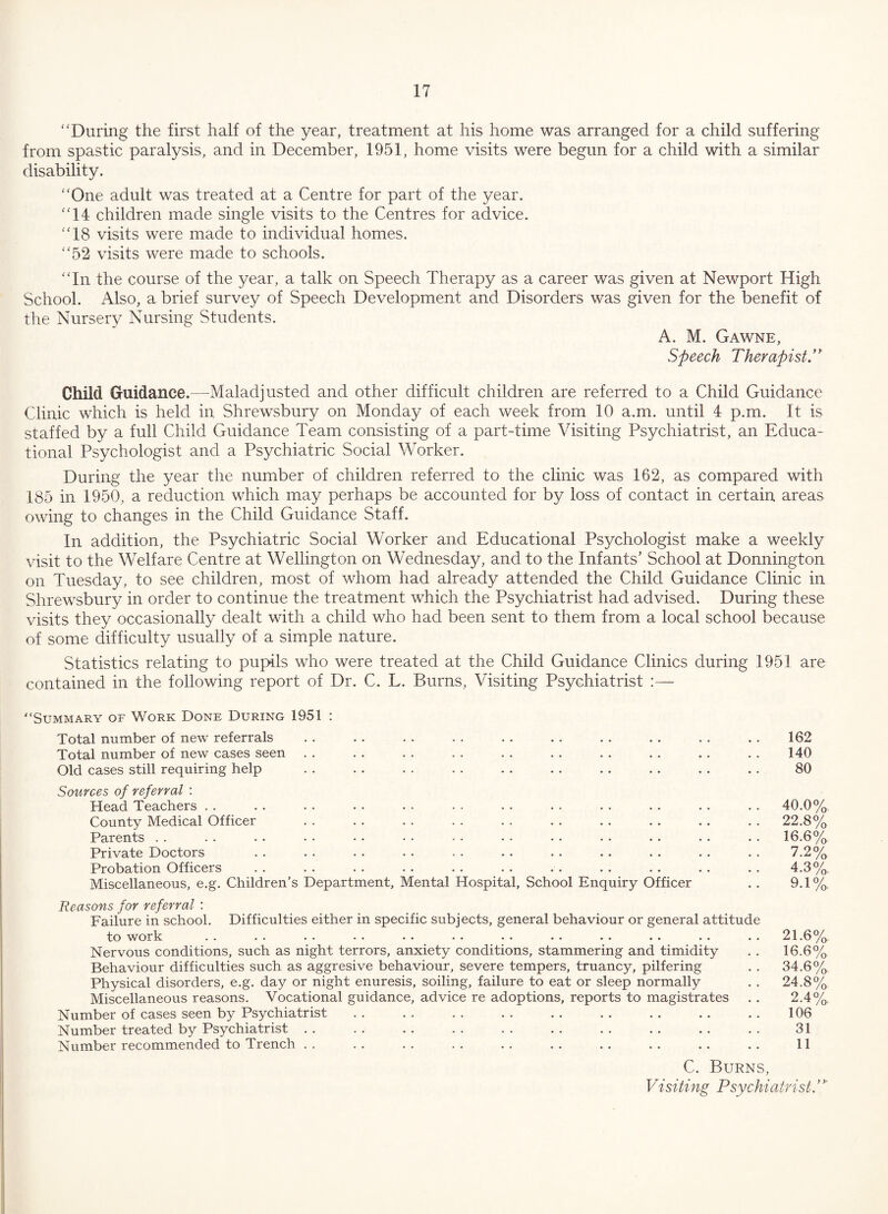 “During the first half of the year, treatment at his home was arranged for a child suffering from spastic paralysis, and in December, 1951, home visits were begun for a child with a similar disability. “One adult was treated at a Centre for part of the year. “14 children made single visits to the Centres for advice. “18 visits were made to individual homes. “52 visits were made to schools. “In the course of the year, a talk on Speech Therapy as a career was given at Newport High School. Also, a brief survey of Speech Development and Disorders was given for the benefit of the Nursery Nursing Students. A. M. Gawne, Speech Therapist.” Child Guidance.—Maladjusted and other difficult children are referred to a Child Guidance Clinic which is held in Shrewsbury on Monday of each week from 10 a.m. until 4 p.m. It is staffed by a full Child Guidance Team consisting of a part-time Visiting Psychiatrist, an Educa¬ tional Psychologist and a Psychiatric Social Worker. During the year the number of children referred to the clinic was 162, as compared with 185 in 1950, a reduction which may perhaps be accounted for by loss of contact in certain areas owing to changes in the Child Guidance Staff. In addition, the Psychiatric Social Worker and Educational Psychologist make a weekly visit to the Welfare Centre at Wellington on Wednesday, and to the Infants’ School at Donnington on Tuesday, to see children, most of whom had already attended the Child Guidance Clinic in Shrewsbury in order to continue the treatment which the Psychiatrist had advised. During these visits they occasionally dealt with a child who had been sent to them from a local school because of some difficulty usually of a simple nature. Statistics relating to pupils who were treated at the Child Guidance Clinics during 1951 are contained in the following report of Dr. C. L. Burns, Visiting Psychiatrist :— “Summary of Work Done During 1951 : Total number of new referrals , . . . . . • . .. . . . . .. . . . . 162 Total number of new cases seen . . . . . . . . . . . . . . . . . . . . 140 Old cases still requiring help . . . . . . . . . . .. .. .. .. . . 80 Sources of referral ; Head Teachers . . . . . . . . . . • . . . . . . . . . . . . . 40.0% County Medical Officer . . . . . . . . . . . . . . . . . . . . 22.8% Parents . . . . • . • . • • • • • • • • . . • . .. . . . . 16.6% Private Doctors . . . . . . . • . . . . . . .. .. . . . . 7.2% Probation Officers . . . . . . . . . . . . . . . . . . . . . . 4.3% Miscellaneous, e.g. Children’s Department, Mental Hospital, School Enquiry Officer . . 9.1% Reasons for referral : Failure in school. Difficulties either in specific subjects, general behaviour or general attitude to vrork .. .. *• •• *• .* •• *. .. .. .. .. 21.6^/^. Nervous conditions, such as night terrors, anxiety conditions, stammering and timidity . . 16.6% Behaviour difficulties such as aggresive behaviour, severe tempers, truancy, pilfering . . 34.6% Physical disorders, e.g. day or night enuresis, soiling, failure to eat or sleep normally . . 24.8% Miscellaneous reasons. Vocational guidance, advice re adoptions, reports to magistrates . . 2.4% Number of cases seen by Psychiatrist . . . . . . . . . . . . . . . , , . 106 Number treated by Psychiatrist . . . . . . . . . . . . . . . . . . . . 31 Number recommended to Trench .. .. .. .. .. .. .. .. .. .. 11 C. Burns, Visiting Psychiatrist.”'
