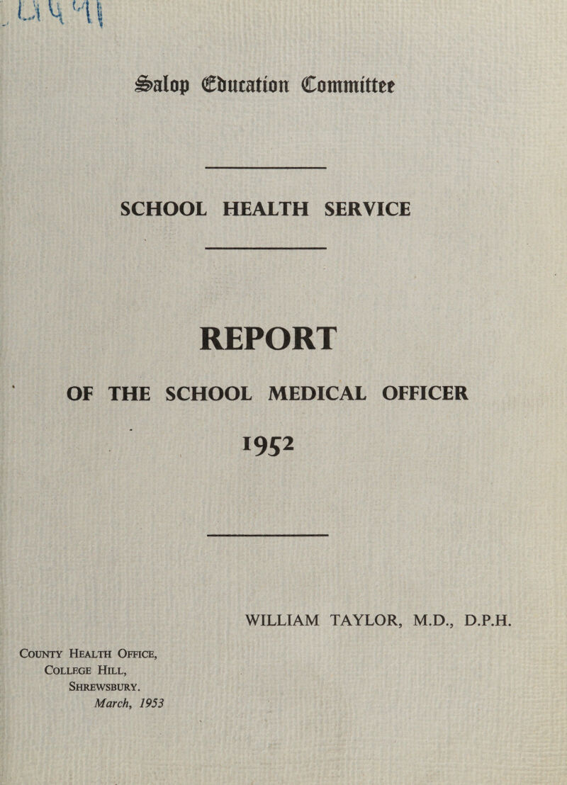 H>alop Cbucatton Committee SCHOOL HEALTH SERVICE REPORT OF THE SCHOOL MEDICAL OFFICER 1952 WILLIAM TAYLOR, M.D., D.P.H. County Health Office, College Hill, Shrewsbury. March, 1953