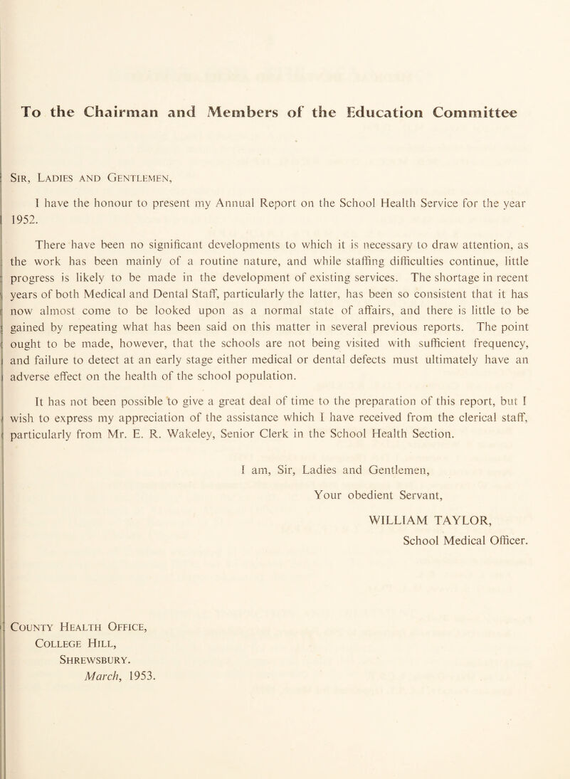 To the Chairman and Members of the Education Committee Sir, Ladies and Gentlemen, I have the honour to present my Annual Report on the School Health Service for the year 1952. There have been no significant developments to which it is necessary to draw attention, as the work has been mainly of a routine nature, and while staffing difficulties continue, little progress is likely to be made in the development of existing services. The shortage in recent years of both Medical and Dental Staff, particularly the latter, has been so consistent that it has now almost come to be looked upon as a normal state of affairs, and there is little to be gained by repeating what has been said on this matter in several previous reports. The point ought to be made, however, that the schools are not being visited with sufficient frequency, and failure to detect at an early stage either medical or dental defects must ultimately have an adverse effect on the health of the school population. It has not been possible to give a great deal of time to the preparation of this report, but 1 wish to express my appreciation of the assistance which I have received from the clerical staff, particularly from Mr. E. R. Wakelev, Senior Clerk in the School Health Section. I am, Sir, Ladies and Gentlemen, Your obedient Servant, WILLIAM TAYLOR, School Medical Officer. County Health Office, College Hill, Shrewsbury. March, 1953.