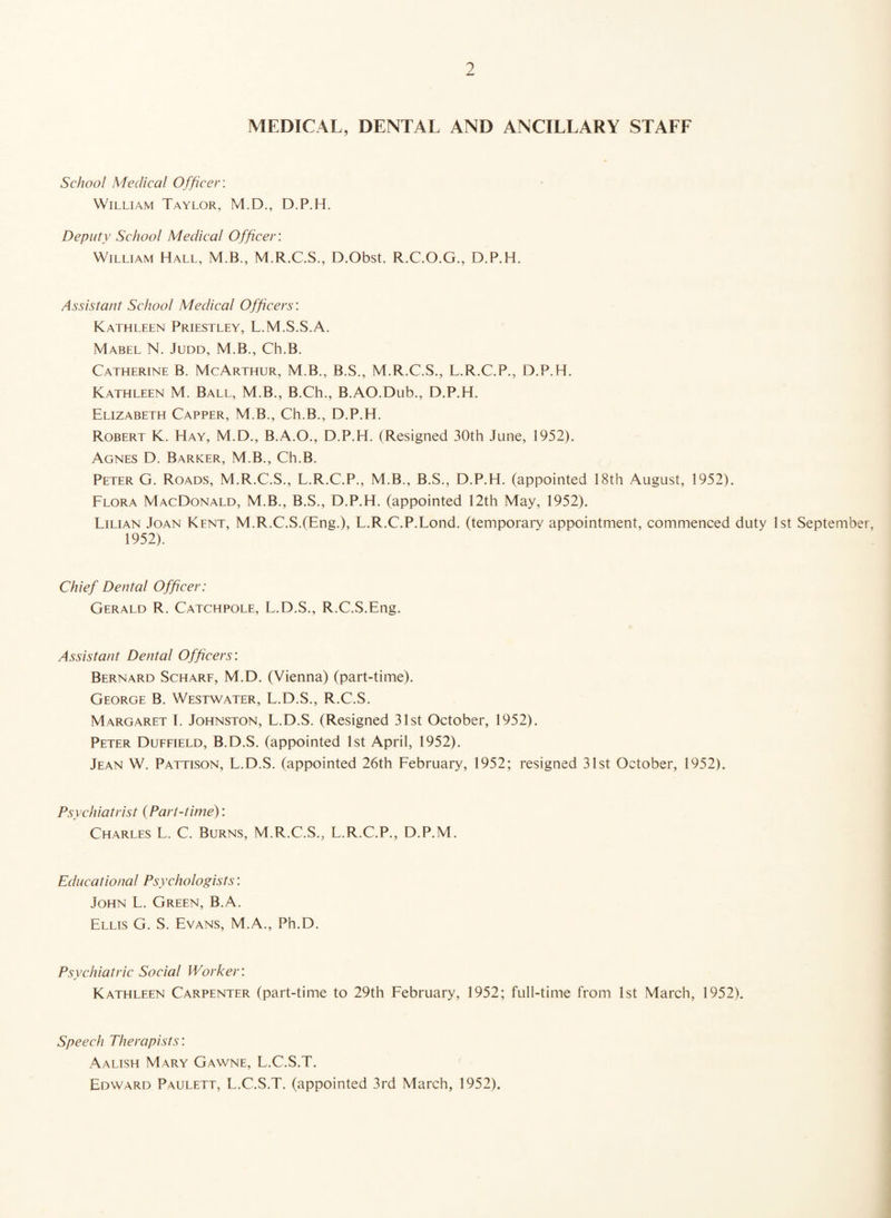 MEDICAL, DENTAL AND ANCILLARY STAFF School Medical Officer. William Taylor, M.D., D.P.H. Deputy School Medical Officer: William Hall, M.B., M.R.C.S., D.Obst. R.C.O.G., D.P.H. Assistant School Medical Officers'. Kathleen Priestley, L.M.S.S.A. Mabel N. Judd, M.B., Ch.B. Catherine B. McArthur, M.B., B.S., M.R.C.S., L.R.C.P., D.P.H. Kathleen M. Ball, M.B., B.Ch., B.AO.Dub., D.P.H. Elizabeth Capper, M.B., Ch.B., D.P.H. Robert K. Hay, M.D., B.A.O., D.P.H. (Resigned 30th June, 1952). Agnes D. Barker, M.B., Ch.B. Peter G. Roads, M.R.C.S., L.R.C.P., M.B., B.S., D.P.H. (appointed 18th August, 1952). Flora MacDonald, M.B., B.S., D.P.H. (appointed 12th May, 1952). Lilian Joan Kent, M.R.C.S.(Eng.), L.R.C.P.Lond. (temporary appointment, commenced duty 1st September, 1952). Chief Dental Officer: Gerald R. Catchpole, L.D.S., R.C.S.Eng. Assistant Dental Officers: Bernard Scharf, M.D. (Vienna) (part-time). George B. Westwater, L.D.S., R.C.S. Margaret I. Johnston, L.D.S. (Resigned 31st October, 1952). Peter Duffield, B.D.S. (appointed 1st April, 1952). Jean W. Pattison, L.D.S. (appointed 26th February, 1952; resigned 31st October, 1952). Psychiatrist (Part-time): Charles L. C. Burns, M.R.C.S., L.R.C.P., D.P.M. Educational Psychologists: John L. Green, B.A. Ellis G. S. Evans, M.A., Ph.D. Psychiatric Social Worker. Kathleen Carpenter (part-time to 29th February, 1952; full-time from 1st March, 1952). Speech Therapists: Aalish Mary Gawne, L.C.S.T. Edward Paulett, L.C.S.T. (appointed 3rd March, 1952).