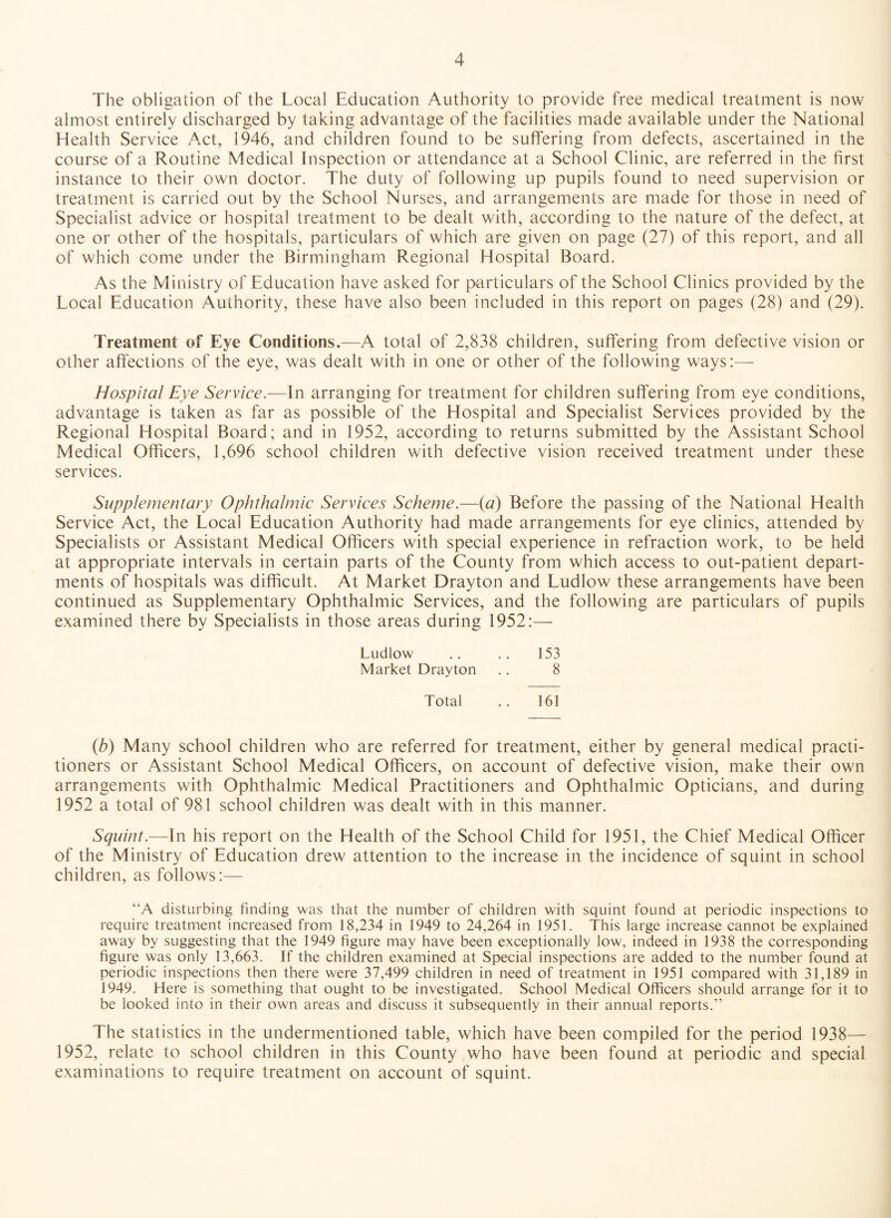 The obligation of the Local Education Authority to provide free medical treatment is now almost entirely discharged by taking advantage of the facilities made available under the National Health Service Act, 1946, and children found to be suffering from defects, ascertained in the course of a Routine Medical Inspection or attendance at a School Clinic, are referred in the first instance to their own doctor. The duty of following up pupils found to need supervision or treatment is carried out by the School Nurses, and arrangements are made for those in need of Specialist advice or hospital treatment to be dealt with, according to the nature of the defect, at one or other of the hospitals, particulars of which are given on page (27) of this report, and all of which come under the Birmingham Regional Hospital Board. As the Ministry of Education have asked for particulars of the School Clinics provided by the Local Education Authority, these have also been included in this report on pages (28) and (29). Treatment of Eye Conditions.—A total of 2,838 children, suffering from defective vision or other affections of the eye, was dealt with in one or other of the following ways:— Hospital Eye Service.—In arranging for treatment for children suffering from eye conditions, advantage is taken as far as possible of the Hospital and Specialist Services provided by the Regional Hospital Board; and in 1952, according to returns submitted by the Assistant School Medical Officers, 1,696 school children with defective vision received treatment under these services. Supplementary Ophthalmic Services Scheme.—{a) Before the passing of the National Health Service Act, the Local Education Authority had made arrangements for eye clinics, attended by Specialists or Assistant Medical Officers with special experience in refraction work, to be held at appropriate intervals in certain parts of the County from which access to out-patient depart¬ ments of hospitals was difficult. At Market Drayton and Ludlow these arrangements have been continued as Supplementary Ophthalmic Services, and the following are particulars of pupils examined there by Specialists in those areas during 1952:— Ludlow .. .. 153 Market Drayton .. 8 Total .. 161 (b) Many school children who are referred for treatment, either by general medical practi¬ tioners or Assistant School Medical Officers, on account of defective vision, make their own arrangements with Ophthalmic Medical Practitioners and Ophthalmic Opticians, and during 1952 a total of 981 school children was dealt with in this manner. Squint.—In his report on the Health of the School Child for 1951, the Chief Medical Officer of the Ministry of Education drew attention to the increase in the incidence of squint in school children, as follows:— “A disturbing finding was that the number of children with squint found at periodic inspections to require treatment increased from 18,234 in 1949 to 24,264 in 1951. This large increase cannot be explained away by suggesting that the 1949 figure may have been exceptionally low, indeed in 1938 the corresponding figure was only 13,663. If the children examined at Special inspections are added to the number found at periodic inspections then there were 37,499 children in need of treatment in 1951 compared with 31,189 in 1949. Here is something that ought to be investigated. School Medical Officers should arrange for it to be looked into in their own areas and discuss it subsequently in their annual reports.” The statistics in the undermentioned table, which have been compiled for the period 1938— 1952, relate to school children in this County who have been found at periodic and special examinations to require treatment on account of squint.