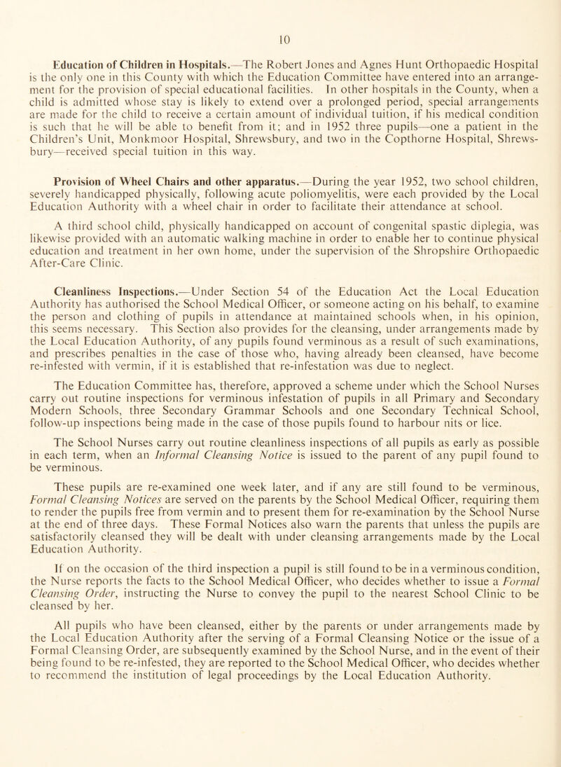 Education of Children in Hospitals,—The Robert Jones and Agnes Hunt Orthopaedic Hospital is the only one in this County with which the Education Committee have entered into an arrange¬ ment for the provision of special educational facilities. In other hospitals in the County, when a child is admitted whose stay is likely to extend over a prolonged period, special arrangements are made for the child to receive a certain amount of individual tuition, if his medical condition is such that he will be able to benefit from it; and in 1952 three pupils—one a patient in the Children’s Unit, Monkmoor Hospital, Shrewsbury, and two in the Copthorne Hospital, Shrews¬ bury—received special tuition in this way. Provision of Wheel Chairs and other apparatus.—During the year 1952, two school children, severely handicapped physically, following acute poliomyelitis, were each provided by the Local Education Authority with a wheel chair in order to facilitate their attendance at school. A third school child, physically handicapped on account of congenital spastic diplegia, was likewise provided with an automatic walking machine in order to enable her to continue physical education and treatment in her own home, under the supervision of the Shropshire Orthopaedic After-Care Clinic. Cleanliness Inspections.—Under Section 54 of the Education Act the Local Education Authority has authorised the School Medical Officer, or someone acting on his behalf, to examine the person and clothing of pupils in attendance at maintained schools when, in his opinion, this seems necessary. This Section also provides for the cleansing, under arrangements made by the Local Education Authority, of any pupils found verminous as a result of such examinations, and prescribes penalties in the case of those who, having already been cleansed, have become re-infested with vermin, if it is established that re-infestation was due to neglect. The Education Committee has, therefore, approved a scheme under which the School Nurses carry out routine inspections for verminous infestation of pupils in all Primary and Secondary Modern Schools, three Secondary Grammar Schools and one Secondary Technical School, follow-up inspections being made in the case of those pupils found to harbour nits or lice. The School Nurses carry out routine cleanliness inspections of all pupils as early as possible in each term, when an Informal Cleansing Notice is issued to the parent of any pupil found to be verminous. These pupils are re-examined one week later, and if any are still found to be verminous, Formal Cleansing Notices are served on the parents by the School Medical Officer, requiring them to render the pupils free from vermin and to present them for re-examination by the School Nurse at the end of three days. These Formal Notices also warn the parents that unless the pupils are satisfactorily cleansed they will be dealt with under cleansing arrangements made by the Local Education Authority. If on the occasion of the third inspection a pupil is still found to be in a verminous condition, the Nurse reports the facts to the School Medical Officer, who decides whether to issue a Formal Cleansing Order, instructing the Nurse to convey the pupil to the nearest School Clinic to be cleansed by her. All pupils who have been cleansed, either by the parents or under arrangements made by the Local Education Authority after the serving of a Formal Cleansing Notice or the issue of a Formal Cleansing Order, are subsequently examined by the School Nurse, and in the event of their being found to be re-infested, they are reported to the School Medical Officer, who decides whether to recommend the institution of legal proceedings by the Local Education Authority.