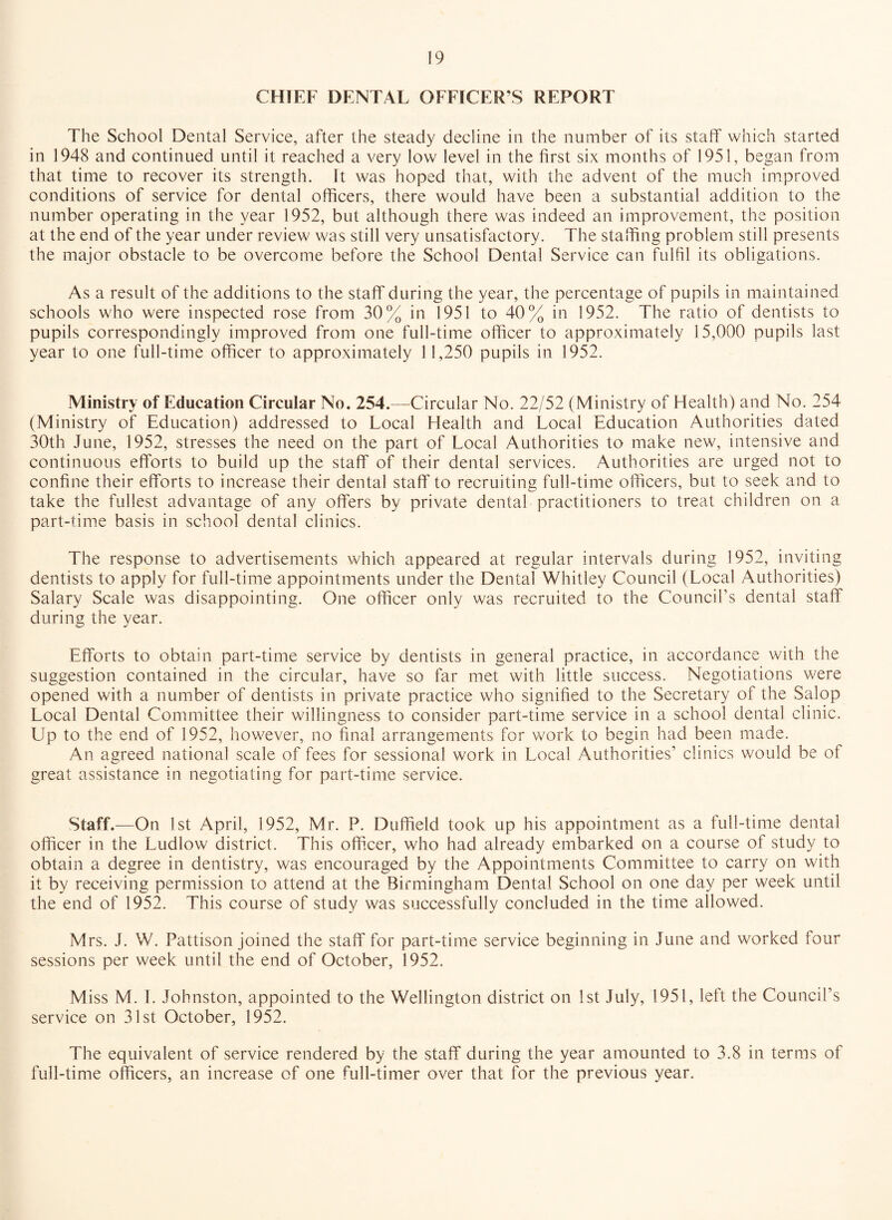 CHIEF DENTAL OFFICER’S REPORT The School Dental Service, after the steady decline in the number of its staff which started in 1948 and continued until it reached a very low level in the first six months of 1951, began from that time to recover its strength. It was hoped that, with the advent of the much improved conditions of service for dental officers, there would have been a substantial addition to the number operating in the year 1952, but although there was indeed an improvement, the position at the end of the year under review was still very unsatisfactory. The staffing problem still presents the major obstacle to be overcome before the School Dental Service can fulfil its obligations. As a result of the additions to the staff during the year, the percentage of pupils in maintained schools who were inspected rose from 30% in 1951 to 40% in 1952. The ratio of dentists to pupils correspondingly improved from one full-time officer to approximately 15,000 pupils last year to one full-time officer to approximately 11,250 pupils in 1952. Ministry of Education Circular No. 254.—-Circular No. 22/52 (Ministry of Health) and No. 254 (Ministry of Education) addressed to Local Health and Local Education Authorities dated 30th June, 1952, stresses the need on the part of Local Authorities to make new, intensive and continuous efforts to build up the staff of their dental services. Authorities are urged not to confine their efforts to increase their dental staff to recruiting full-time officers, but to seek and to take the fullest advantage of any offers by private dental practitioners to treat children on a part-time basis in school dental clinics. The response to advertisements which appeared at regular intervals during 1952, inviting dentists to apply for full-time appointments under the Dental Whitley Council (Local Authorities) Salary Scale was disappointing. One officer only was recruited to the Council’s dental staff during the year. Efforts to obtain part-time service by dentists in general practice, in accordance with the suggestion contained in the circular, have so far met with little success. Negotiations were opened with a number of dentists in private practice who signified to the Secretary of the Salop Local Dental Committee their willingness to consider part-time service in a school dental clinic. Up to the end of 1952, however, no final arrangements for work to begin had been made. An agreed national scale of fees for sessional work in Local Authorities’ clinics would be of great assistance in negotiating for part-time service. Staff.—On 1st April, 1952, Mr. P. Duffield took up his appointment as a full-time dental officer in the Ludlow district. This officer, who had already embarked on a course of study to obtain a degree in dentistry, was encouraged by the Appointments Committee to carry on with it by receiving permission to attend at the Birmingham Dental School on one day per week until the end of 1952. This course of study was successfully concluded in the time allowed. Mrs. J. W. Pattison joined the staff for part-time service beginning in June and worked four sessions per week until the end of October, 1952. Miss M. I. Johnston, appointed to the Wellington district on 1st July, 1951, left the Council’s service on 31st October, 1952. The equivalent of service rendered by the staff during the year amounted to 3.8 in terms of full-time officers, an increase of one full-timer over that for the previous year.