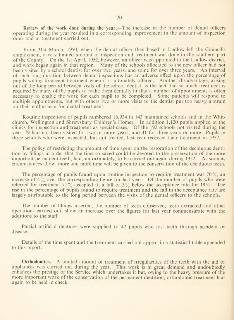 Review of the work done during the year.—The increase in the number of dental officers operating during the year resulted in a corresponding improvement in the amount of inspection done and in treatment carried out. From 31st March, 1950, when the dental officer then based in Ludlow left the Council’s employment, a very limited amount of inspection and treatment was done in the southern part of the County. On the 1st April, 1952, however, an officer was appointed to the Ludlow district, and work began again in that region. Many of the schools allocated to the new officer had not been visited by a school dentist for over two years, and some for over three years. An interval of such long duration between dental inspections has an adverse effect upon the percentage of pupils willing to accept treatment when it is ultimately offered. Another disadvantage, arising out of the long period between visits of the school dentist, is the fact that so much treatment is required by many of the pupils to make them dentally fit that a number of appointments is often necessary to enable the work for each pupil to be completed. Some patients will respond to multiple appointments, but with others two or more visits to the dentist put too heavy a strain on their enthusiasm for dental treatment. Routine inspections of pupils numbered 16,934 in 143 maintained schools and in the Whit¬ church, Wellington and Shrewsbury Children’s Homes. In addition 1,120 pupils applied at the clinics for inspection and treatment as special cases. Of the 192 schools not visited during the year, 79 had not been visited for two or more years, and 41 for three years or more. Pupils in three schools who were inspected, but not treated, last year received their treatment in 1952. The policy of restricting the amount of time spent on the restoration of the deciduous denti¬ tion by fillings in order that the time so saved could be devoted to the preservation of the more important permanent teeth, had, unfortunately, to be carried out again during 1952. As soon as circumstances allow, more and more time will be given to the conservation of the deciduous teeth. The percentage of pupils found upon routine inspection to require treatment was 70%, an increase of 4% over the corresponding figure for last year. Of the number of pupils who were referred for treatment 71% accepted it, a fall of 3% below the acceptance rate for 1951. The rise in the percentage of pupils found to require treatment and the fall in the acceptance rate are largely attributable to the long period between the visits of the dental officers to the schools. The number of fillings inserted, the number of teeth conserved, teeth extracted and other operations carried out, show an increase over the figures for last year commensurate with the additions to the staff. Partial artificial dentures were supplied to 42 pupils who lost teeth through accident or disease. Details of the time spent and the treatment carried out appear in a statistical table appended to this report. Orthodontics.—A limited amount of treatment of irregularities of the teeth with the aid of appliances was carried out during the year. This work is in great demand and undoubtedly enhances the prestige of the Service which undertakes it but, owing to the heavy pressure of the more important work of the conservation of the permanent dentition, orthodontic treatment had again to be held in check.