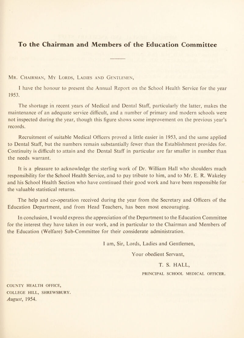 To the Chairman and Members of the Education Committee Mr. Chairman, My Lords, Ladies and Gentlemen, I have the honour to present the Annual Report on the School Health Service for the year 1953. The shortage in recent years of Medical and Dental Staff, particularly the latter, makes the maintenance of an adequate service difficult, and a number of primary and modern schools were not inspected during the year, though this figure shows some improvement on the previous year’s records. Recruitment of suitable Medical Officers proved a little easier in 1953, and the same applied to Dental Staff, but the numbers remain substantially fewer than the Establishment provides for. Continuity is difficult to attain and the Dental Staff in particular are far smaller in number than the needs warrant. It is a pleasure to acknowledge the sterling work of Dr. William Hall who shoulders much responsibility for the School Health Service, and to pay tribute to him, and to Mr. E. R. Wakeley and his School Health Section who have continued their good work and have been responsible for the valuable statistical returns. The help and co-operation received during the year from the Secretary and Officers of the Education Department, and from Head Teachers, has been most encouraging. In conclusion, I would express the appreciation of the Department to the Education Committee for the interest they have taken in our work, and in particular to the Chairman and Members of the Education (Welfare) Sub-Committee for their considerate administration. I am. Sir, Lords, Ladies and Gentlemen, Your obedient Servant, T. S. HALL, PRINCIPAL SCHOOL MEDICAL OFFICER. COUNTY HEALTH OFFICE, COLLEGE HILL, SHREWSBURY. August, 1954.