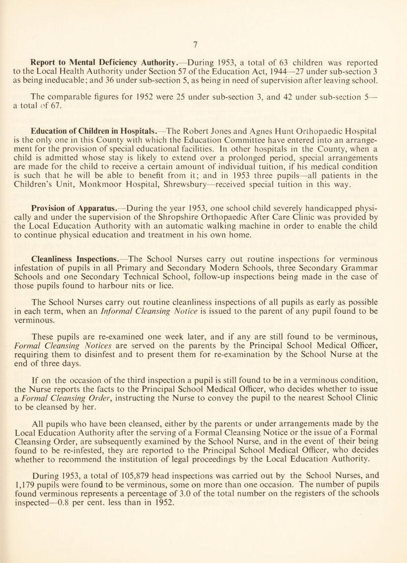 Report to Mental Deficiency Authority.—During 1953, a total of 63 children was reported to the Local Health Authority under Section 57 of the Education Act, 1944—27 under sub-section 3 as being ineducable; and 36 under sub-section 5, as being in need of supervision after leaving school. The comparable figures for 1952 were 25 under sub-section 3, and 42 under sub-section 5— a total of 67. Education of Children in Hospitals.—The Robert Jones and Agnes Hunt Orthopaedic Hospital is the only one in this County with which the Education Committee have entered into an arrange¬ ment for the provision of special educational facilities. In other hospitals in the County, when a child is admitted whose stay is likely to extend over a prolonged period, special arrangements are made for the child to receive a certain amount of individual tuition, if his medical condition is such that he will be able to benefit from it; and in 1953 three pupils—all patients in the Children’s Unit, Monkmoor Hospital, Shrewsbury—received special tuition in this way. Provision of Apparatus.—During the year 1953, one school child severely handicapped physi¬ cally and under the supervision of the Shropshire Orthopaedic After Care Clinic was provided by the Local Education Authority with an automatic walking machine in order to enable the child to continue physical education and treatment in his own home. Cleanliness Inspections.—The School Nurses carry out routine inspections for verminous infestation of pupils in all Primary and Secondary Modern Schools, three Secondary Grammar Schools and one Secondary Technical School, follow-up inspections being made in the case of those pupils found to harbour nits or lice. The School Nurses carry out routine cleanliness inspections of all pupils as early as possible in each term, when an Informal Cleansing Notice is issued to the parent of any pupil found to be verminous. These pupils are re-examined one week later, and if any are still found to be verminous, Formal Cleansing Notices are served on the parents by the Principal School Medical Officer, requiring them to disinfest and to present them for re-examination by the School Nurse at the end of three days. If on the occasion of the third inspection a pupil is still found to be in a verminous condition, the Nurse reports the facts to the Principal School Medical Officer, who decides whether to issue a Formal Cleansing Order, instructing the Nurse to convey the pupil to the nearest School Clinic to be cleansed by her. All pupils who have been cleansed, either by the parents or under arrangements made by the Local Education Authority after the serving of a Eormal Cleansing Notice or the issue of a Formal Cleansing Order, are subsequently examined by the School Nurse, and in the event of their being found to be re-infested, they are reported to the Principal School Medical Officer, who decides whether to recommend the institution of legal proceedings by the Local Education Authority. During 1953, a total of 105,879 head inspections was carried out by the School Nurses, and 1,179 pupils were found to be verminous, some on more than one occasion. The number of pupils found verminous represents a percentage of 3.0 of the total number on the registers of the schools inspected—0.8 per cent, less than in 1952.