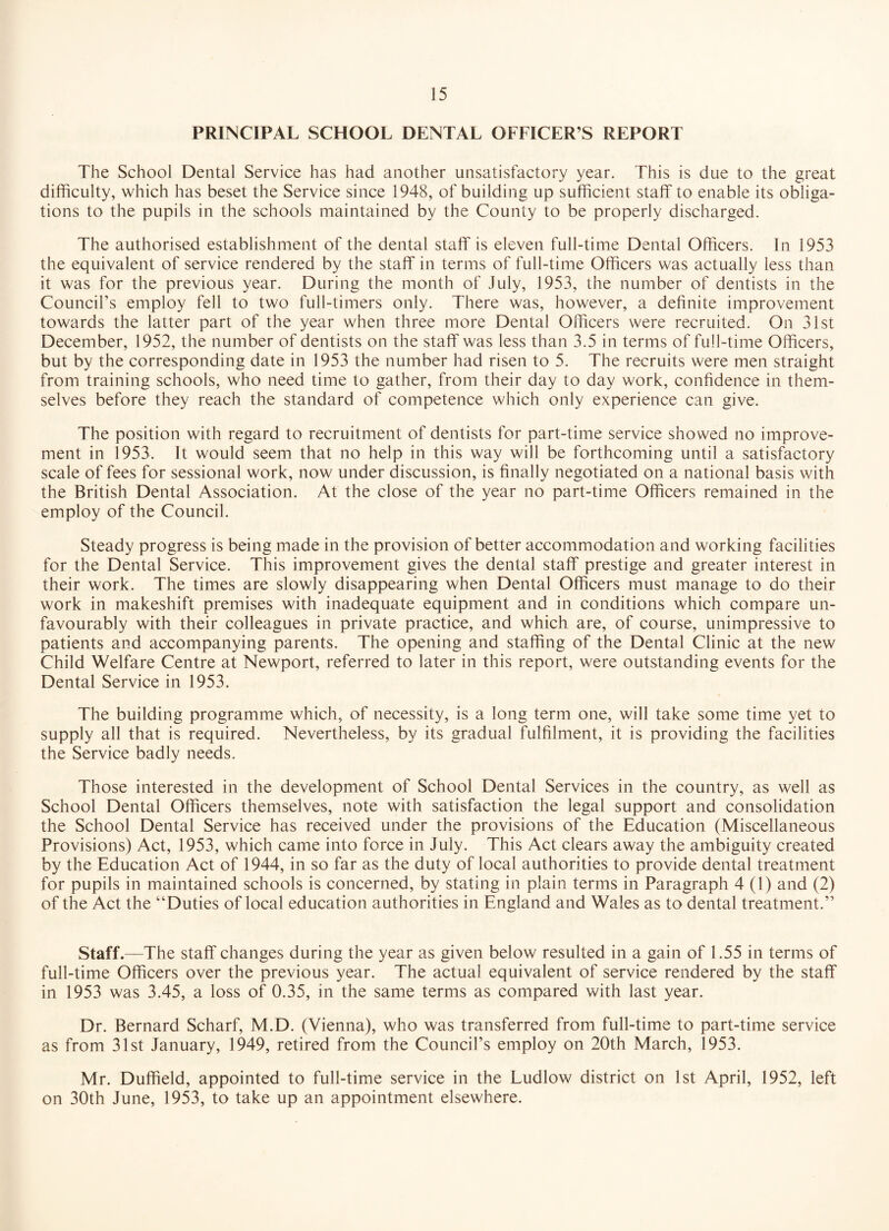 PRINCIPAL SCHOOL DENTAL OFFICER’S REPORT The School Dental Service has had another unsatisfactory year. This is due to the great dilficulty, which has beset the Service since 1948, of building up sufficient staff to enable its obliga¬ tions to the pupils in the schools maintained by the County to be properly discharged. The authorised establishment of the dental staff is eleven full-time Dental Officers. In 1953 the equivalent of service rendered by the staff in terms of full-time Officers was actually less than it was for the previous year. During the month of July, 1953, the number of dentists in the Council’s employ fell to two full-timers only. There was, however, a definite improvement towards the latter part of the year when three more Dental Officers were recruited. On 31st December, 1952, the number of dentists on the staff was less than 3.5 in terms of full-time Officers, but by the corresponding date in 1953 the number had risen to 5. The recruits were men straight from training schools, who need time to gather, from their day to day work, confidence in them¬ selves before they reach the standard of competence which only experience can give. The position with regard to recruitment of dentists for part-time service showed no improve¬ ment in 1953. It would seem that no help in this way will be forthcoming until a satisfactory scale of fees for sessional work, now under discussion, is finally negotiated on a national basis with the British Dental Association. At the close of the year no part-time Officers remained in the employ of the Council. Steady progress is being made in the provision of better accommodation and working facilities for the Dental Service. This improvement gives the dental staff prestige and greater interest in their work. The times are slowly disappearing when Dental Officers must manage to do their work in makeshift premises with inadequate equipment and in conditions which compare un¬ favourably with their colleagues in private practice, and which are, of course, unimpressive to patients and accompanying parents. The opening and staffing of the Dental Clinic at the new Child Welfare Centre at Newport, referred to later in this report, were outstanding events for the Dental Service in 1953. The building programme which, of necessity, is a long term one, will take some time yet to supply all that is required. Nevertheless, by its gradual fulfilment, it is providing the facilities the Service badly needs. Those interested in the development of School Dental Services in the country, as well as School Dental Officers themselves, note with satisfaction the legal support and consolidation the School Dental Service has received under the provisions of the Education (Miscellaneous Provisions) Act, 1953, which came into force in July. This Act clears away the ambiguity created by the Education Act of 1944, in so far as the duty of local authorities to provide dental treatment for pupils in maintained schools is concerned, by stating in plain terms in Paragraph 4 (1) and (2) of the Act the “Duties of local education authorities in England and Wales as to dental treatment.” Staff.—The staff changes during the year as given below resulted in a gain of 1.55 in terms of full-time Officers over the previous year. The actual equivalent of service rendered by the staff in 1953 was 3.45, a loss of 0.35, in the same terms as compared with last year. Dr. Bernard Scharf, M.D. (Vienna), who was transferred from full-time to part-time service as from 31st January, 1949, retired from the Council’s employ on 20th March, 1953. Mr. Duffield, appointed to full-time service in the Ludlow district on 1st April, 1952, left on 30th June, 1953, to take up an appointment elsewhere.