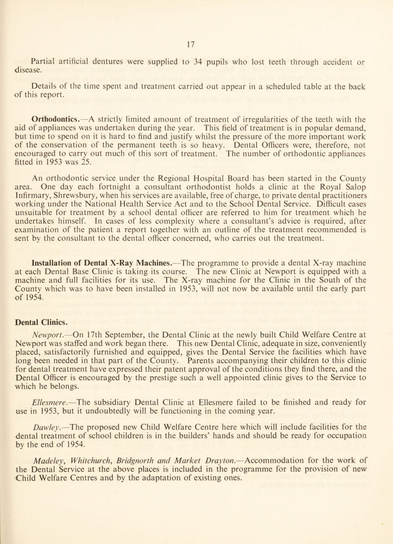 Partial artificial dentures were supplied to 34 pupils who lost teeth through accident or disease. Details of the time spent and treatment carried out appear in a scheduled table at the back of this report. Orthodontics.—A strictly limited amount of treatment of irregularities of the teeth with the aid of appliances was undertaken during the year. This field of treatment is in popular demand, but time to spend on it is hard to find and justify whilst the pressure of the more important work of the conservation of the permanent teeth is so heavy. Dental Officers were, therefore, not encouraged to carry out much of this sort of treatment. The number of orthodontic appliances fitted in 1953 was 25. An orthodontic service under the Regional Hospital Board has been started in the County area. One day each fortnight a consultant orthodontist holds a clinic at the Royal Salop Infirmary, Shrewsbury, when his services are available, free of charge, to private dental practitioners working under the National Health Service Act and to the School Dental Service. Difficult cases unsuitable for treatment by a school dental officer are referred to him for treatment which he undertakes himself. In cases of less complexity where a consultant’s advice is required, after examination of the patient a report together with an outline of the treatment recommended is sent by the consultant to the dental officer concerned, who carries out the treatment. Installation of Dental X-Ray Machines.—The programme to provide a dental X-ray machine at each Dental Base Clinic is taking its course. The new Clinic at Newport is equipped with a machine and full facilities for its use. The X-ray machine for the Clinic in the South of the County which was to have been installed in 1953, will not now be available until the early part of 1954. Dental Clinics. Newport.—On 17th September, the Dental Clinic at the newly built Child Welfare Centre at Newport was staffed and work began there. This new Dental Clinic, adequate in size, conveniently placed, satisfactorily furnished and equipped, gives the Dental Service the facilities which have long been needed in that part of the County. Parents accompanying their children to this clinic for dental treatment have expressed their patent approval of the conditions they find there, and the Dental Officer is encouraged by the prestige such a well appointed clinic gives to the Service to which he belongs. Ellesmere.—The subsidiary Dental Clinic at Ellesmere failed to be finished and ready for use in 1953, but it undoubtedly will be functioning in the coming year. Dawley.—The proposed new Child Welfare Centre here which will include facilities for the dental treatment of school children is in the builders’ hands and should be ready for occupation by the end of 1954. Madeley, Whitchurch, Bridgnorth and Market Drayton.—Accommodation for the work of the Dental Service at the above places is included in the programme for the provision of new Child Welfare Centres and by the adaptation of existing ones.