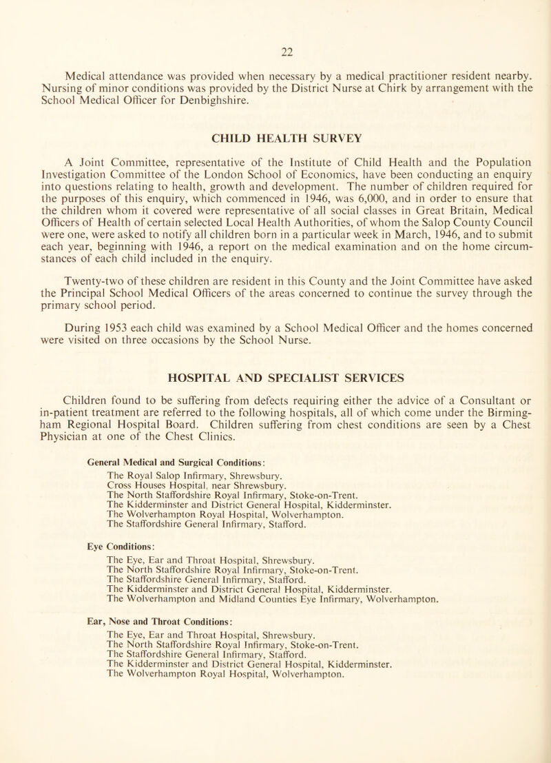 Medical attendance was provided when necessary by a medical practitioner resident nearby. Nursing of minor conditions was provided by the District Nurse at Chirk by arrangement with the School Medical Officer for Denbighshire. CHILD HEALTH SURVEY A Joint Committee, representative of the Institute of Child Health and the Population Investigation Committee of the London School of Economics, have been conducting an enquiry into questions relating to health, growth and development. The number of children required for the purposes of this enquiry, which commenced in 1946, was 6,000, and in order to ensure that the children whom it covered were representative of all social classes in Great Britain, Medical Officers of Health of certain selected Local Health Authorities, of whom the Salop County Council were one, were asked to notify all children born in a particular week in March, 1946, and to submit each year, beginning with 1946, a report on the medical examination and on the home circum¬ stances of each child included in the enquiry. Twenty-two of these children are resident in this County and the Joint Committee have asked the Principal School Medical Officers of the areas concerned to continue the survey through the primary school period. During 1953 each child was examined by a School Medical Officer and the homes concerned were visited on three occasions by the School Nurse. HOSPITAL AND SPECIALIST SERVICES Children found to be suffering from defects requiring either the advice of a Consultant or in-patient treatment are referred to the following hospitals, all of which come under the Birming¬ ham Regional Hospital Board. Children suffering from chest conditions are seen by a Chest Physician at one of the Chest Clinics. General Medical and Surgical Conditions: The Royal Salop Infirmary, Shrewsbury. Cross Houses Hospital, near Shrewsbury. The North Staffordshire Royal Infirmary, Stoke-on-Trent. The Kidderminster and District General Hospital, Kidderminster. The Wolverhampton Royal Hospital, Wolverhampton. The Staffordshire General Infirmary, Stafford. Eye Conditions: The Eye, Ear and Throat Hospital, Shrewsbury. The North Staffordshire Royal Infirmary, Stoke-on-Trent. The Staffordshire General Infirmary, Stafford. The Kidderminster and District General Hospital, Kidderminster. The Wolverhampton and Midland Counties Eye Infirmary, Wolverhampton. Ear, Nose and Throat Conditions: The Eye, Ear and Throat Hospital, Shrewsbury. The North Staffordshire Royal Infirmary, Stoke-on-Trent. The Staffordshire General Infirmary, Stafford. The Kidderminster and District General Hospital, Kidderminster. The Wolverhampton Royal Hospital, Wolverhampton.