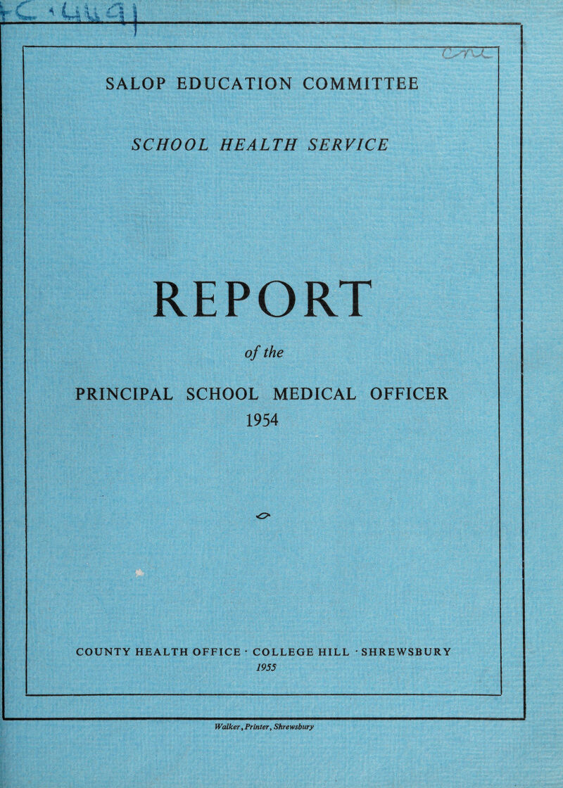 SALOP EDUCATION COMMITTEE SCHOOL HEALTH SERVICE REPORT of the PRINCIPAL SCHOOL MEDICAL OFFICER 1954 COUNTY HEALTH OFFICE • COLLEGE HILL • SHREWSBURY 195S Walker, Printer, Shrewsbury