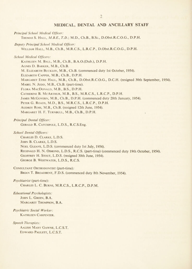 MEDICAL, DENTAL AND ANCILLARY STAFF Principal School Medical Officer: Thomas S. Hall, M.B.E., T.D.; M.D., Ch.B., B.Sc., D.Obst.R.C.O.G., D.P.H. Deputy Principal School Medical Officer: William Hall, M.B., Ch.B., M.R.C.S., L.R.C.P., D.Obst.R.C.O.G., D.P.H. School Medical Officers: Kathleen M. Ball, M.B., Ch.B., B.A.O.(Dub.), D.P.H. Agnes D. Barker, M.B., Ch.B. M. Elizabeth Buckley, M.B., Ch.B. (commenced duty 1st October, 1954). Elizabeth Capper, M.B., Ch.B., D.P.H. Margaret Eyre Hall, M.B., Ch.B., D.Obst.R.C.O.G., D.C.H. (resigned 30th September, 1954). Mabel N. Judd, M.B., Ch.B. (part-time). Flora MacDonald, M.B., B.S., D.P.H. Catherine B. McArthur, M.B., B.S., M.R.C.S., L.R.C.P., D.P.H. James McGovern, M.B., Ch.B., D.P.H. (commenced duty 28th January, 1954). Peter G. Roads, M.D., B.S., M.R.C.S., L.R.C.P., D.P.H. Audrey Ross, M.B., Ch.B. (resigned 12th June, 1954). Margaret H. F. Turnbull, M.B., Ch.B., D.P.H. Principal Dental Officer: Gerald R. Catchpole, L.D.S., R.C.S.Eng. School Dental Officers: Charles D. Clarke, L.D.S. John B. Clarke, L.D.S. Noel Gleave, L.D.S. (commenced duty 1st July, 1954). Reginald H. N. Osmond, L.D.S., R.C.S. (part-time) (commenced duty 19th October, 1954). Geoffrey H. Stout, L.D.S. (resigned 30th June, 1954). George B. Westwater, L.D.S., R.C.S. Consultant Orthodontist (part-time): Brian T. Broadbent, F.D.S. (commenced duty 8th November, 1954). Psychiatrist (part-time): Charles L. C. Burns, M.R.C.S., L.R.C.P., D.P.M. Educational Psychologists: John L. Green, B.A. Margaret Thompson, B.A. Psychiatric Social Worker: Kathleen Carpenter. Speech Therapists: Aalish Mary Gawne, L.C.S.T. Edward Paulett, L.C.S.T.