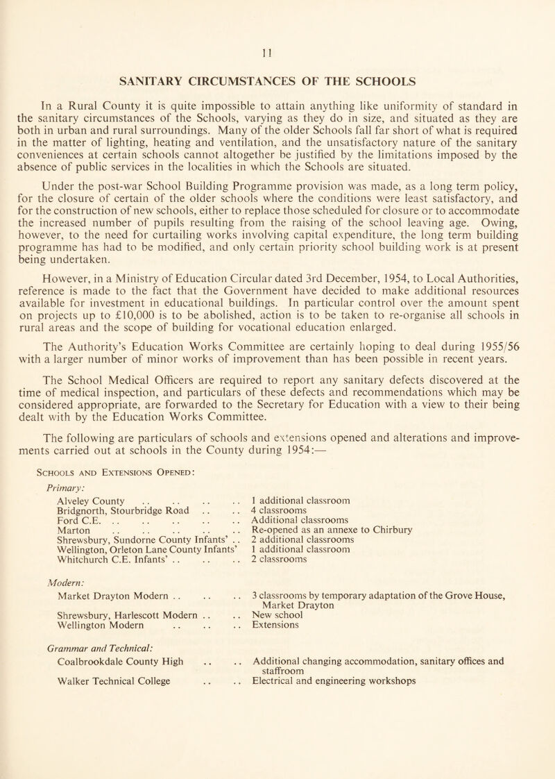 1! SANITARY CIRCUMSTANCES OF THE SCHOOLS In a Rural County it is quite impossible to attain anything like uniformity of standard in the sanitary circumstances of the Schools, varying as they do in size, and situated as they are both in urban and rural surroundings. Many of the older Schools fall far short of what is required in the matter of lighting, heating and ventilation, and the unsatisfactory nature of the sanitary conveniences at certain schools cannot altogether be justified by the limitations imposed by the absence of public services in the localities in which the Schools are situated. Under the post-war School Building Programme provision was made, as a long term policy, for the closure of certain of the older schools where the conditions were least satisfactory, and for the construction of new schools, either to replace those scheduled for closure or to accommodate the increased number of pupils resulting from the raising of the school leaving age. Owing, however, to the need for curtailing works involving capital expenditure, the long term building programme has had to be modified, and only certain priority school building work is at present being undertaken. However, in a Ministry of Education Circular dated 3rd December, 1954, to Local Authorities, reference is made to the fact that the Government have decided to make additional resources available for investment in educational buildings. In particular control over the amount spent on projects up to £10,000 is to be abolished, action is to be taken to re-organise all schools in rural areas and the scope of building for vocational education enlarged. The Authority’s Education Works Committee are certainly hoping to deal during 1955/56 with a larger number of minor works of improvement than has been possible in recent years. The School Medical Officers are required to report any sanitary defects discovered at the time of medical inspection, and particulars of these defects and recommendations which may be considered appropriate, are forwarded to the Secretary for Education with a view to their being dealt with by the Education Works Committee. The following are particulars of schools and extensions opened and alterations and improve¬ ments carried out at schools in the County during 1954:— Schools and Extensions Opened: Primary: Alveley County Bridgnorth, Stourbridge Road Ford C.E. Marton Shrewsbury, Sundorne County Infants’ . Wellington, Orleton Lane County Infants’ Whitchurch C.E. Infants’ 1 additional classroom 4 classrooms Additional classrooms Re-opened as an annexe to Chirbury 2 additional classrooms 1 additional classroom 2 classrooms Modern: Market Drayton Modern Shrewsbury, Harlescott Modern .. Wellington Modern Grammar and Technical: Coalbrookdale County High Walker Technical College 3 classrooms by temporary adaptation of the Grove House, Market Drayton New school Extensions Additional changing accommodation, sanitary offices and staffroom Electrical and engineering workshops