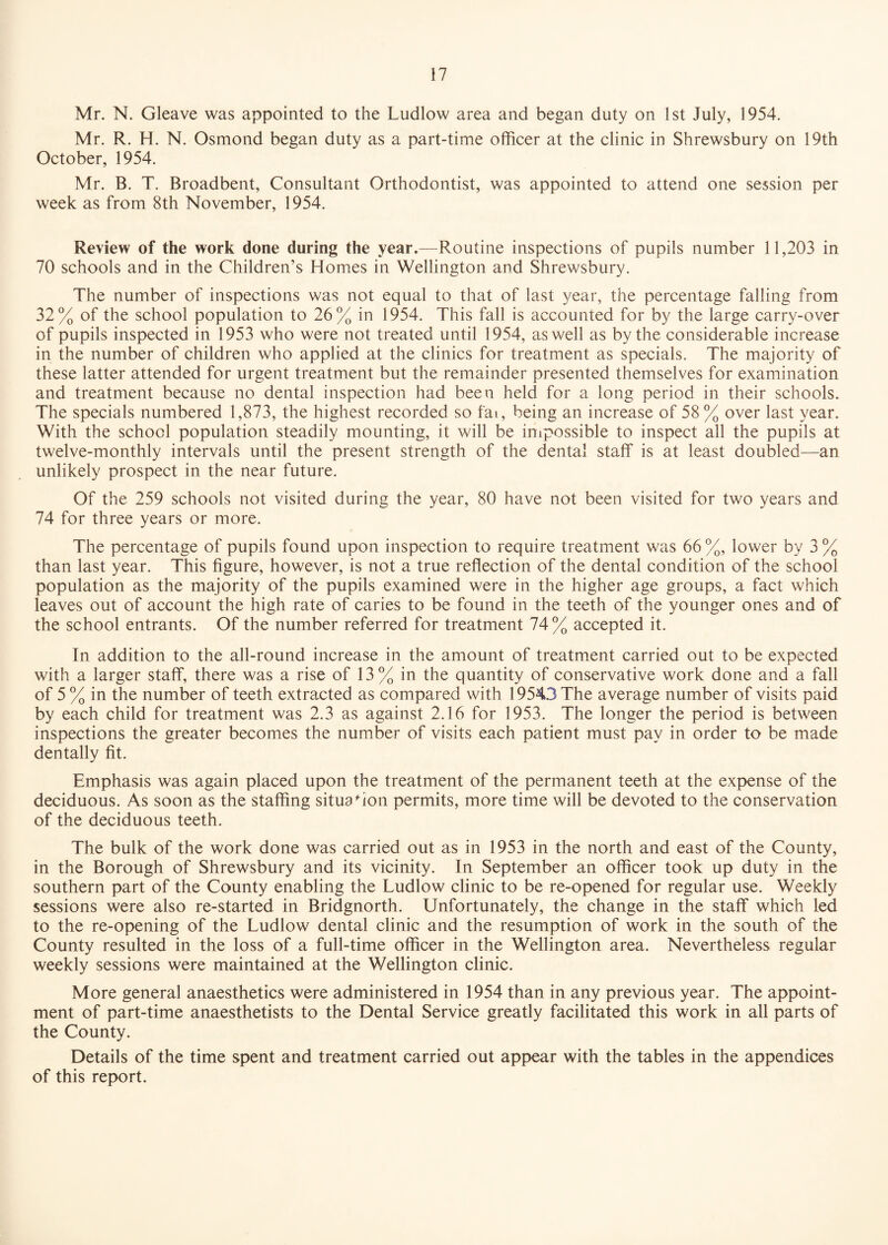 Mr. N. Gleave was appointed to the Ludlow area and began duty on 1st July, 1954. Mr. R. H. N. Osmond began duty as a part-time officer at the clinic in Shrewsbury on 19th October, 1954. Mr. B. T. Broadbent, Consultant Orthodontist, was appointed to attend one session per week as from 8th November, 1954. Review of the work done during the year.—Routine inspections of pupils number 11,203 in 70 schools and in the Children’s Homes in Wellington and Shrewsbury. The number of inspections was not equal to that of last year, the percentage falling from 32% of the school population to 26% in 1954. This fall is accounted for by the large carry-over of pupils inspected in 1953 who were not treated until 1954, as well as by the considerable increase in the number of children who applied at the clinics for treatment as specials. The majority of these latter attended for urgent treatment but the remainder presented themselves for examination and treatment because no dental inspection had been held for a long period in their schools. The specials numbered 1,873, the highest recorded so fai, being an increase of 58% over last year. With the school population steadily mounting, it will be impossible to inspect all the pupils at twelve-monthly intervals until the present strength of the dental staff is at least doubled—an unlikely prospect in the near future. Of the 259 schools not visited during the year, 80 have not been visited for two years and 74 for three years or more. The percentage of pupils found upon inspection to require treatment was 66%, lower by 3% than last year. This figure, however, is not a true reflection of the dental condition of the school population as the majority of the pupils examined were in the higher age groups, a fact which leaves out of account the high rate of caries to be found in the teeth of the younger ones and of the school entrants. Of the number referred for treatment 74% accepted it. In addition to the all-round increase in the amount of treatment carried out to be expected with a larger staff, there was a rise of 13% in the quantity of conservative work done and a fall of 5 % in the number of teeth extracted as compared with 19543 The average number of visits paid by each child for treatment was 2.3 as against 2.16 for 1953. The longer the period is between inspections the greater becomes the number of visits each patient must pay in order to be made dentally fit. Emphasis was again placed upon the treatment of the permanent teeth at the expense of the deciduous. As soon as the staffing situation permits, more time will be devoted to the conservation of the deciduous teeth. The bulk of the work done was carried out as in 1953 in the north and east of the County, in the Borough of Shrewsbury and its vicinity. In September an officer took up duty in the southern part of the County enabling the Ludlow clinic to be re-opened for regular use. Weekly sessions were also re-started in Bridgnorth. Unfortunately, the change in the staff which led to the re-opening of the Ludlow dental clinic and the resumption of work in the south of the County resulted in the loss of a full-time officer in the Wellington area. Nevertheless regular weekly sessions were maintained at the Wellington clinic. More general anaesthetics were administered in 1954 than in any previous year. The appoint¬ ment of part-time anaesthetists to the Dental Service greatly facilitated this work in all parts of the County. Details of the time spent and treatment carried out appear with the tables in the appendices of this report.
