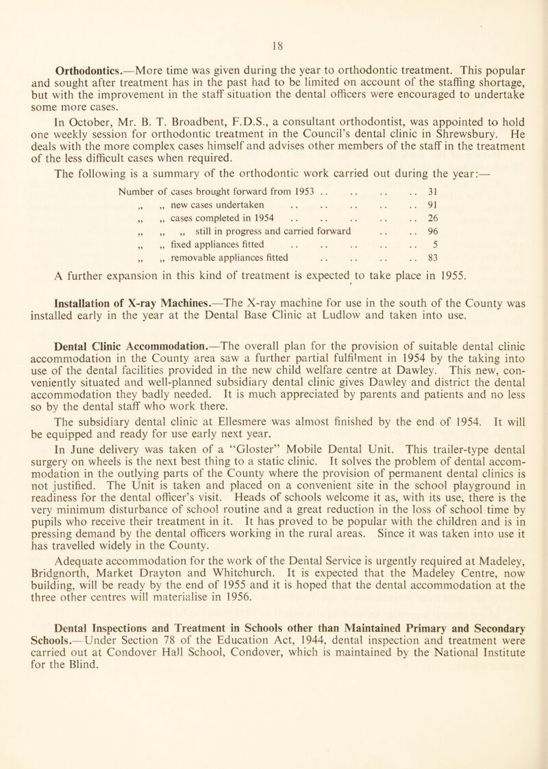 Orthodontics.—More time was given during the year to orthodontic treatment. This popular and sought after treatment has in the past had to be limited on account of the staffing shortage, but with the improvement in the staff situation the dental officers were encouraged to undertake some more cases. In October, Mr. B. T. Broadbent, F.D.S., a consultant orthodontist, was appointed to hold one weekly session for orthodontic treatment in the Council’s dental clinic in Shrewsbury. He deals with the more complex cases himself and advises other members of the staff in the treatment of the less difficult cases when required. The following is a summary of the orthodontic work carried out during the year:— Number of cases brought forward from 1953 .. .. .. .. 31 „ new cases undertaken .. .. .. .. .. 91 ,, cases completed in 1954 .. .. .. .. .. 26 „ ,, still in progress and carried forward .. .. 96 „ fixed appliances fitted .. .. .. .. .. 5 „ removable appliances fitted .. .. .. 83 A further expansion in this kind of treatment is expected to take place in 1955. i Installation of X-ray Machines.—The X-ray machine for use in the south of the County was installed early in the year at the Dental Base Clinic at Ludlow and taken into use. Dental Clinic Accommodation.—The overall plan for the provision of suitable dental clinic accommodation in the County area saw a further partial fulfilment in 1954 by the taking into use of the dental facilities provided in the new child welfare centre at Dawley. This new, con¬ veniently situated and well-planned subsidiary dental clinic gives Dawley and district the dental accommodation they badly needed. It is much appreciated by parents and patients and no less so by the dental staff who work there. The subsidiary dental clinic at Ellesmere was almost finished by the end of 1954. It will be equipped and ready for use early next year. In June delivery was taken of a “Gloster” Mobile Dental Unit. This trailer-type dental surgery on wheels is the next best thing to a static clinic. It solves the problem of dental accom¬ modation in the outlying parts of the County where the provision of permanent dental clinics is not justified. The Unit is taken and placed on a convenient site in the school playground in readiness for the dental officer’s visit. Heads of schools welcome it as, with its use, there is the very minimum disturbance of school routine and a great reduction in the loss of school time by pupils who receive their treatment in it. It has proved to be popular with the children and is in pressing demand by the dental officers working in the rural areas. Since it was taken into use it has travelled widely in the County. Adequate accommodation for the work of the Dental Service is urgently required at Madeley, Bridgnorth, Market Drayton and Whitchurch. It is expected that the Madeley Centre, now building, will be ready by the end of 1955 and it is hoped that the dental accommodation at the three other centres will materialise in 1956. Dental Inspections and Treatment in Schools other than Maintained Primary and Secondary Schools.—Under Section 78 of the Education Act, 1944, dental inspection and treatment were carried out at Condover Hall School, Condover, which is maintained by the National Institute for the Blind.