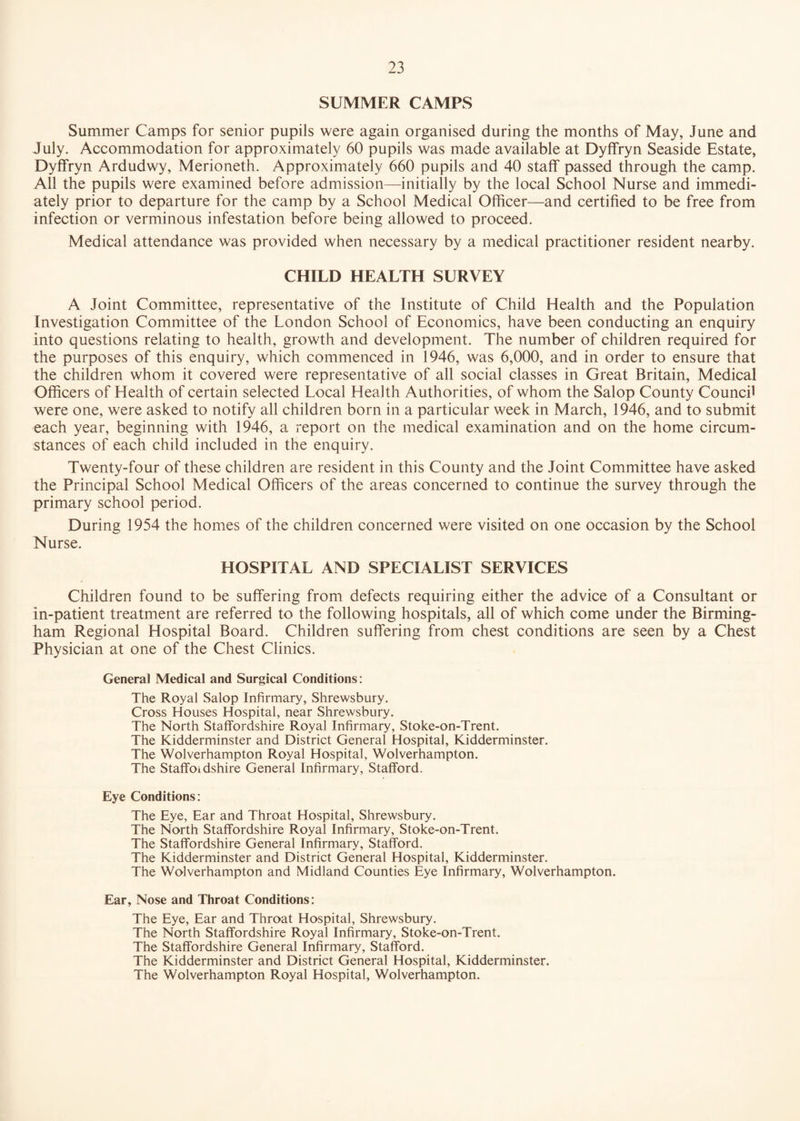 SUMMER CAMPS Summer Camps for senior pupils were again organised during the months of May, June and July. Accommodation for approximately 60 pupils was made available at Dyffryn Seaside Estate, Dyffryn Ardudwy, Merioneth. Approximately 660 pupils and 40 staff passed through the camp. All the pupils were examined before admission—initially by the local School Nurse and immedi¬ ately prior to departure for the camp by a School Medical Officer—and certified to be free from infection or verminous infestation before being allowed to proceed. Medical attendance was provided when necessary by a medical practitioner resident nearby. CHILD HEALTH SURVEY A Joint Committee, representative of the Institute of Child Health and the Population Investigation Committee of the London School of Economics, have been conducting an enquiry into questions relating to health, growth and development. The number of children required for the purposes of this enquiry, which commenced in 1946, was 6,000, and in order to ensure that the children whom it covered were representative of all social classes in Great Britain, Medical Officers of Health of certain selected Local Health Authorities, of whom the Salop County Council were one, were asked to notify all children born in a particular week in March, 1946, and to submit each year, beginning with 1946, a report on the medical examination and on the home circum¬ stances of each child included in the enquiry. Twenty-four of these children are resident in this County and the Joint Committee have asked the Principal School Medical Officers of the areas concerned to continue the survey through the primary school period. During 1954 the homes of the children concerned were visited on one occasion by the School Nurse. HOSPITAL AND SPECIALIST SERVICES Children found to be suffering from defects requiring either the advice of a Consultant or In-patient treatment are referred to the following hospitals, all of which come under the Birming¬ ham Regional Hospital Board. Children suffering from chest conditions are seen by a Chest Physician at one of the Chest Clinics. General Medical and Surgical Conditions: The Royal Salop Infirmary, Shrewsbury. Cross Houses Hospital, near Shrewsbury. The North Staffordshire Royal Infirmary, Stoke-on-Trent. The Kidderminster and District General Hospital, Kidderminster. The Wolverhampton Royal Hospital, Wolverhampton. The Staffoidshire General Infirmary, Stafford. Eye Conditions: The Eye, Ear and Throat Hospital, Shrewsbury. The North Staffordshire Royal Infirmary, Stoke-on-Trent. The Staffordshire General Infirmary, Stafford. The Kidderminster and District General Hospital, Kidderminster. The Wolverhampton and Midland Counties Eye Infirmary, Wolverhampton. Ear, Nose and Throat Conditions: The Eye, Ear and Throat Hospital, Shrewsbury. The North Staffordshire Royal Infirmary, Stoke-on-Trent. The Staffordshire General Infirmary, Stafford. The Kidderminster and District General Hospital, Kidderminster. The Wolverhampton Royal Hospital, Wolverhampton.
