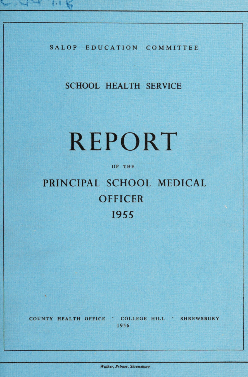 SALOP EDUCATION COMMITTEE SCHOOL HEALTH SERVICE REPORT OF THE PRINCIPAL SCHOOL MEDICAL OFFICER 1955 COUNTY HEALTH OFFICE * COLLEGE HILL * SHREWSBURY 1956 Walker, Printer, Shrewsbury