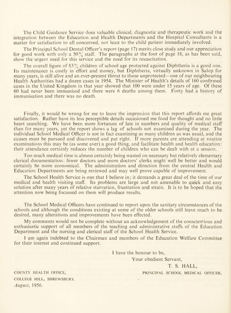 The Child Guidance Service does valuable clinical, diagnostic and therapeutic work and the integration between the Education and Health Departments and the Hospital Consultants is a matter for satisfaction to all concerned, not least to the child patient immediately involved. The Principal School Dental Officer’s report (page 17) merits close study and our appreciation for good work with only a 50% staff. The paragraphs at the foot of page 18, as has been said, show the urgent need for this service and the need for its resuscitation. The overall figure of 83% children of school age protected against Diphtheria is a good one. Its maintenance is costly in effort and money, but Diphtheria, virtually unknown in Salop for many years, is still alive and an ever-present threat to those unprotected—one of our neighbouring Elealth Authorities had a dozen cases in 1954. The Minister of Health’s details of 160 confirmed cases in the United Kingdom in that year showed that 100 were under 15 years of age. Of these 60 had never been immunised and there were 6 deaths among them. Forty had a history of immunisation and there was no death. Finally, it would be wrong for me to leave the impression that this report affords me great satisfaction. Rather have its less perceptible details occasioned me food for thought and no little heart searching. We have been more fortunate of late in numbers and quality of medical staff than for many years, yet the report shows a lag of schools not examined during the year. The individual School Medical Officer is not in fact examining as many children as was usual, and the causes must be pursued and discovered and put right. If more parents are attending at routine examinations this may be (as some aver) a good thing, and facilitate health and health education: their attendance certainly reduces the number of children who can be dealt with at a session. Too much medical time is almost certainly being wasted on necessary but relatively elementary clerical documentation: fewer doctors and more doctors’ clerks might well be better and would certainly be more economical. The administration and direction from the central Health and Education Departments are being reviewed and may well prove capable of improvement. The School Health Service is one that I believe in; it demands a great deal of the time of our medical and health visiting staff. Its problems are large and not amenable to quick and easy solution after many years of relative starvation, frustration and strain. It is to be hoped that the attention now being focussed on them will produce results. The School Medical Officers have continued to report upon the sanitary circumstances of the schools and although the conditions existing at some of the older schools still leave much to be desired, many alterations and improvements have been effected. My comments would not be complete without an acknowledgement of the conscientious and enthusiastic support of all members of the teaching and administrative staffs of the Education Department and the nursing and clerical staff of the School Health Service. I am again indebted to the Chairman and members of the Education Welfare Committee for their interest and continued support. I have the honour to be, Your obedient Servant, T. S. HALL, COUNTY HEALTH OFFICE, PRINCIPAL SCHOOL MEDICAL OFFICER. COLLEGE HILL, SHREWSBURY. August, 1956.