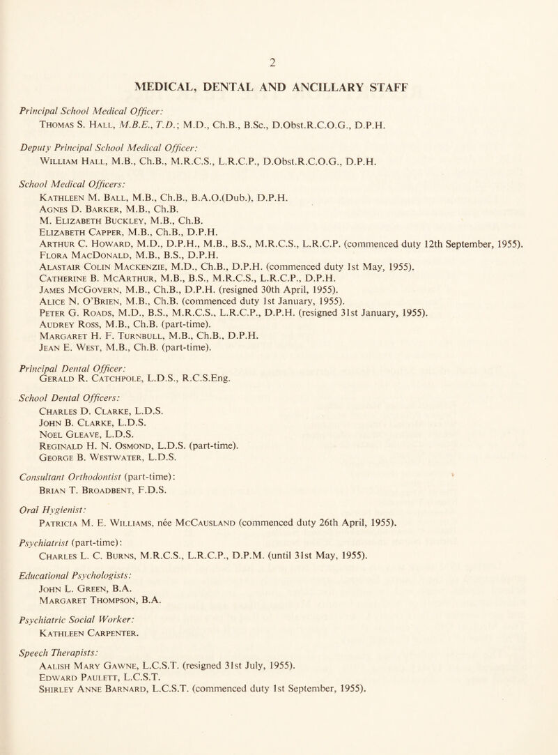 MEDICAL, DENTAL AND ANCILLARY STAFF Principal School Medical Officer: Thomas S. Hall, M.B.E., T.D.; M.D., Ch.B., B.Sc., D.Obst.R.C.O.G., D.P.H. Deputy Principal School Medical Officer: William Hall, M.B., Ch.B., M.R.C.S., L.R.C.P., D.Obst.R.C.O.G., D.P.H. School Medical Officers: Kathleen M. Ball, M.B., Ch.B., B.A.O.(Dub.), D.P.H. Agnes D. Barker, M.B., Ch.B. M. Elizabeth Buckley, M.B., Ch.B. Elizabeth Capper, M.B., Ch.B., D.P.H. Arthur C. Howard, M.D., D.P.H., M.B., B.S., M.R.C.S., L.R.C.P. (commenced duty 12th September, 1955). Flora MacDonald, M.B., B.S., D.P.H. Alastair Colin Mackenzie, M.D., Ch.B., D.P.H. (commenced duty 1st May, 1955). Catherine B. McArthur, M.B., B.S., M.R.C.S., L.R.C.P., D.P.H. James McGovern, M.B., Ch.B., D.P.H. (resigned 30th April, 1955). Alice N. O’Brien, M.B., Ch.B. (commenced duty 1st January, 1955). Peter G. Roads, M.D., B.S., M.R.C.S., L.R.C.P., D.P.H. (resigned 31st January, 1955). Audrey Ross, M.B., Ch.B. (part-time). Margaret H. F. Turnbull, M.B., Ch.B., D.P.H. Jean E. West, M.B., Ch.B. (part-time). Principal Dental Officer: Gerald R. Catchpoll, L.D.S., R.C.S.Eng. School Dental Officers: Charles D. Clarke, L.D.S. John B. Clarke, L.D.S. Noel Gleave, L.D.S. Reginald H. N. Osmond, L.D.S. (part-time). George B. Westwater, L.D.S. Consultant Orthodontist (part-time): Brian T. Broadbent, F.D.S. Oral Hygienist: Patricia M. E. Williams, nee McCausland (commenced duty 26th April, 1955). Psychiatrist (part-time): Charles L. C. Burns, M.R.C.S., L.R.C.P., D.P.M. (until 31st May, 1955). Educational Psychologists: John L. Green, B.A. Margaret Thompson, B.A. Psychiatric Social Worker: Kathleen Carpenter. Speech Therapists: Aalish Mary Gawne, L.C.S.T. (resigned 31st July, 1955). Edward Paulett, L.C.S.T. Shirley Anne Barnard, L.C.S.T. (commenced duty 1st September, 1955).