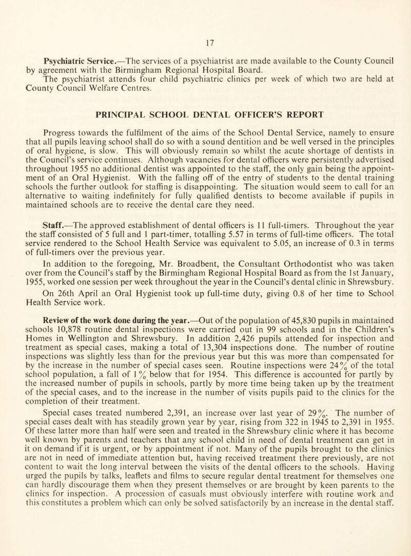 Psychiatric Service.—The services of a psychiatrist are made available to the County Council by agreement with the Birmingham Regional Hospital Board. The psychiatrist attends four child psychiatric clinics per week of which two are held at County Council Welfare Centres. PRINCIPAL SCHOOL DENTAL OFFICER’S REPORT Progress towards the fulfilment of the aims of the School Dental Service, namely to ensure that all pupils leaving school shall do so with a sound dentition and be well versed in the principles of oral hygiene, is slow. This will obviously remain so whilst the acute shortage of dentists in the Council’s service continues. Although vacancies for dental officers were persistently advertised throughout 1955 no additional dentist was appointed to the staff, the only gain being the appoint¬ ment of an Oral Hygienist. With the falling off of the entry of students to the dental training schools the further outlook for staffing is disappointing. The situation would seem to call for an alternative to waiting indefinitely for fully qualified dentists to become available if pupils in maintained schools are to receive the dental care they need. Staff.—The approved establishment of dental officers is 11 full-timers. Throughout the year the staff consisted of 5 full and 1 part-timer, totalling 5.57 in terms of full-time officers. The total service rendered to the School Health Service was equivalent to 5.05, an increase of 0.3 in terms of full-timers over the previous year. In addition to the foregoing, Mr. Broadbent, the Consultant Orthodontist who was taken over from the Council’s staff by the Birmingham Regional Hospital Board as from the 1st January, 1955, worked one session per week throughout the year in the Council’s dental clinic in Shrewsbury. On 26th April an Oral Hygienist took up full-time duty, giving 0.8 of her time to School Health Service work. Review of the work done during the year.—Out of the population of 45,830 pupils in maintained schools 10,878 routine dental inspections were carried out in 99 schools and in the Children’s Homes in Wellington and Shrewsbury. In addition 2,426 pupils attended for inspection and treatment as special cases, making a total of 13,304 inspections done. The number of routine inspections was slightly less than for the previous year but this was more than compensated for by the increase in the number of special cases seen. Routine inspections were 24% of the total school population, a fall of 1 % below that for 1954. This difference is accounted for partly by the increased number of pupils in schools, partly by more time being taken up by the treatment of the special cases, and to the increase in the number of visits pupils paid to the clinics for the completion of their treatment. Special cases treated numbered 2,391, an increase over last year of 29%. The number of special cases dealt with has steadily grown year by year, rising from 322 in 1945 to 2,391 in 1955. Of these latter more than half were seen and treated in the Shrewsbury clinic where it has become well known by parents and teachers that any school child in need of dental treatment can get in it on demand if it is urgent, or by appointment if not. Many of the pupils brought to the clinics are not in need of immediate attention but, having received treatment there previously, are not content to wait the long interval between the visits of the dental officers to the schools. Having urged the pupils by talks, leaflets and films to secure regular dental treatment for themselves one can hardly discourage them when they present themselves or are brought by keen parents to the clinics for inspection. A procession of casuals must obviously interfere with routine work and this constitutes a problem which can only be solved satisfactorily by an increase in the dental staff.