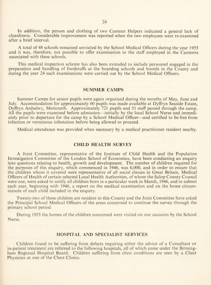 In addition, the person and clothing of two Canteen Helpers indicated a general lack of cleanliness. Considerable improvement was reported when the two employees were re-examined after a brief interval. A total of 48 schools remained unvisited by the School Medical Officers during the year 1955 and it was, therefore, not possible to offer examination to the staff employed in the Canteens associated with these schools. This medical inspection scheme has also been extended to include personnel engaged in the preparation and handling of foodstuffs at the boarding schools and hostels in the County and during the year 24 such examinations were carried out by the School Medical Officers. SUMMER CAMPS Summer Camps for senior pupils were again organised during the months of May, June and July. Accommodation for approximately 60 pupils was made available at Dyffryn Seaside Estate, Dyffryn Ardudwy, Merioneth. Approximately 721 pupils and 51 staff passed through the camp. All the pupils were examined before admission—initially by the local School Nurse and immedi¬ ately prior to departure for the camp by a School Medical Officer—and certified to be free from infection or verminous infestation before being allowed to proceed. Medical attendance was provided when necessary by a medical practitioner resident nearby. CHILD HEALTH SURVEY A Joint Committee, representative of the Institute of Child Health and the Population Investigation Committee of the London School of Economics, have been conducting an enquiry into questions relating to health, growth and development. The number of children required for the purposes of this enquiry, which commenced in 1946, was 6,000, and in order to ensure that the children whom it covered were representative of all social classes in Great Britain, Medical Officers of Health of certain selected Local Health Authorities, of whom the Salop County Council were one, were asked to notify all children born in a particular week in March, 1946, and to submit each year, beginning with 1946, a report on the medical examination and on the home circum¬ stances of each child included in the enquiry. Twenty-two of these children are resident in this County and the Joint Committee have asked the Principal School Medical Officers of the areas concerned to continue the survey through the primary school period During 1955 the homes of the children concerned were visited on one occasion by the School Nurse. HOSPITAL AND SPECIALIST SERVICES Children found to be suffering from defects requiring either the advice of a Consultant or in-patient treatment are referred to the following hospitals, all of which come under the Birming¬ ham Regional Hospital Board. Children suffering from chest conditions are seen by a Chest Physician at one of the Chest Clinics.