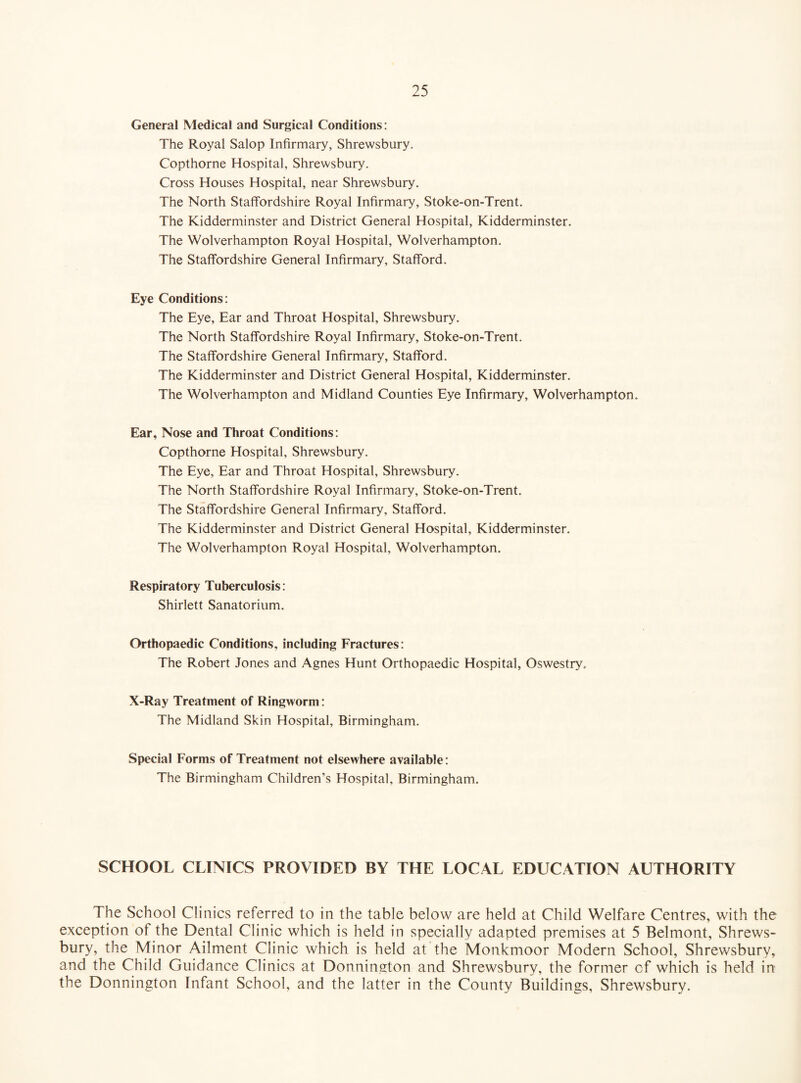 General Medical and Surgical Conditions: The Royal Salop Infirmary, Shrewsbury. Copthorne Hospital, Shrewsbury. Cross Houses Hospital, near Shrewsbury. The North Staffordshire Royal Infirmary, Stoke-on-Trent. The Kidderminster and District General Hospital, Kidderminster. The Wolverhampton Royal Hospital, Wolverhampton. The Staffordshire General Infirmary, Stafford. Eye Conditions: The Eye, Ear and Throat Hospital, Shrewsbury. The North Staffordshire Royal Infirmary, Stoke-on-Trent. The Staffordshire General Infirmary, Stafford. The Kidderminster and District General Hospital, Kidderminster. The Wolverhampton and Midland Counties Eye Infirmary, Wolverhampton. Ear, Nose and Throat Conditions: Copthorne Hospital, Shrewsbury. The Eye, Ear and Throat Hospital, Shrewsbury. The North Staffordshire Royal Infirmary, Stoke-on-Trent. The Staffordshire General Infirmary, Stafford. The Kidderminster and District General Hospital, Kidderminster. The Wolverhampton Royal Hospital, Wolverhampton. Respiratory Tuberculosis: Shirlett Sanatorium. Orthopaedic Conditions, including Fractures: The Robert Jones and Agnes Hunt Orthopaedic Hospital, Oswestry. X-Ray Treatment of Ringworm: The Midland Skin Hospital, Birmingham. Special Forms of Treatment not elsewhere available: The Birmingham Children’s Hospital, Birmingham. SCHOOL CLINICS PROVIDED BY THE LOCAL EDUCATION AUTHORITY The School Clinics referred to in the table below are held at Child Welfare Centres, with the exception of the Dental Clinic which is held in specially adapted premises at 5 Belmont, Shrews¬ bury, the Minor Ailment Clinic which is held at the Monkmoor Modern School, Shrewsbury, and the Child Guidance Clinics at Donnington and Shrewsbury, the former cf which is held in the Donnington Infant School, and the latter in the County Buildings, Shrewsbury.