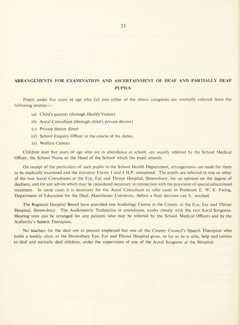 ARRANGEMENTS FOR EXAMINATION AND ASCERTAINMENT OF DEAF AND PARTIALLY DEAF PUPILS Pupils under five years of age who fall into either of the above categories are normally referred from the following sources:— (a) Child’s parents (through Health Visitor) (b) Aural Consultant (through child’s private doctor) (c) Private doctor direct (d) School Enquiry Officer in the course of his duties (ie) Welfare Centres Children over five years of age who are in attendance at school, are usually referred by the School Medical Officer, the School Nurse or the Head of the School which the pupil attends. On receipt of the particulars of such pupils in the School Health Department, arrangements are made for them to be medically examined and the statutory Forms 1 and 4 H.P. completed. The pupils are referred to one or other of the two Aural Consultants at the Eye, Ear and Throat Hospital, Shrewsbury, for an opinion on the degree of deafness, and for any advice which may be considered necessary in connection with the provision of special educational treatment. In some cases it is necessary for the Aural Consultant to refer cases to Professor E. W. E. Ewing, Department of Education for the Deaf, Manchester University, before a final decision can b. reached. The Regional Hospital Board have provided one Audiology Centre in the County at the Eye, Ear and Throat Hospital, Shrewsbury. The Audiometric Technician in attendance, works closely with the two Aural Surgeons. Hearing tests can be arranged for any patients who may be referred by the School Medical Officers and by the Authority’s Speech Therapists. No teachers for the deaf are at present employed but one of the County Council’s Speech Therapists who holds a weekly clinic at the Shrewsbury Eye, Ear and Throat Hospital gives, so far as he is able, help and tuition to deaf and partially deaf children, under the supervision of one of the Aural Surgeons at the Hospital.