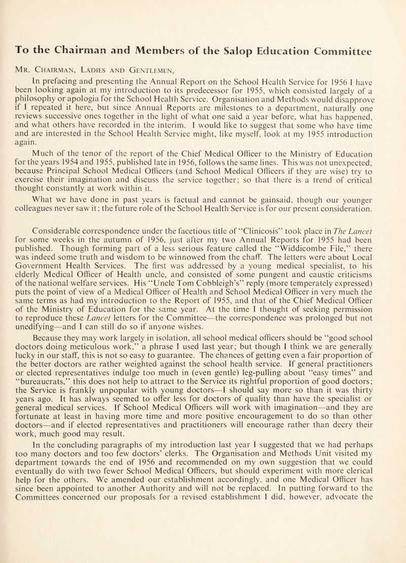 To the Chairman and Members of the Salop Education Committee Mr. Chairman, Ladies and Gentlemen, In prefacing and presenting the Annual Report on the School Health Service for 1956 I have been looking again at my introduction to its predecessor for 1955, which consisted largely of a philosophy or apologia for the School Health Service. Organisation and Methods would disapprove if I repeated it here, but since Annual Reports are milestones to a department, naturally one reviews successive ones together in the light of what one said a year before, what has happened, and what others have recorded in the interim. I would like to suggest that some who have time and are interested in the School Health Service might, like myself, look at my 1955 introduction again. Much of the tenor of the report of the Chief Medical Officer to the Ministry of Education for the years 1954 and 1955, published late in 1956, follows the same lines. This was not unexpected, because Principal School Medical Officers (and School Medical Officers if they are wise) try to exercise their imagination and discuss the service together; so that there is a trend of critical thought constantly at work within it. What we have done in past years is factual and cannot be gainsaid, though our younger colleagues never saw it; the future role of the School Health Service is for our present consideration. Considerable correspondence under the facetious title of “Clinicosis” took place in The Lancet for some weeks in the autumn of 1956, just after my two Annual Reports for 1955 had been published. Though forming part of a less serious feature called the “Widdicombe File,” there was indeed some truth and wisdom to be winnowed from the chaff. The letters were about Local Government Health Services. The first was addressed by a young medical specialist, to his elderly Medical Officer of Health uncle, and consisted of some pungent and caustic criticisms of the national welfare services. His “Uncle Tom Cobbleiglrs” reply (more temperately expressed) puts the point of view of a Medical Officer of Health and School Medical Officer in very much the same terms as had my introduction to the Report of 1955, and that of the Chief Medical Officer of the Ministry of Education for the same year. At the time I thought of seeking permission to reproduce these Lancet letters for the Committee—the correspondence was prolonged but not unedifying—and I can still do so if anyone wishes. Because they may work largely in isolation, all school medical officers should be “good school doctors doing meticulous work,” a phrase I used last year; but though I think we are generally lucky in our staff, this is not so easy to guarantee. The chances of getting even a fair proportion of the better doctors are rather weighted against the school health service. If general practitioners or elected representatives indulge too much in (even gentle) leg-pulling about “easy times” and “bureaucrats,” this does not help to attract to the Service its rightful proportion of good doctors; the Service is frankly unpopular with young doctors—I should say more so than it was thirty years ago. It has always seemed to offer less for doctors of quality than have the specialist or general medical services. If School Medical Officers will work with imagination—and they are fortunate at least in having more time and more positive encouragement to do so than other doctors—and if elected representatives and practitioners will encourage rather than decry their work, much good may result. In the concluding paragraphs of my introduction last year I suggested that we had perhaps too many doctors and too few doctors’ clerks. The Organisation and Methods Unit visited my department towards the end of 1956 and recommended on my own suggestion that we could eventually do with two fewer School Medical Officers, but should experiment with more clerical help for the others. We amended our establishment accordingly, and one Medical Officer has since been appointed to another Authority and will not be replaced. In putting forward to the