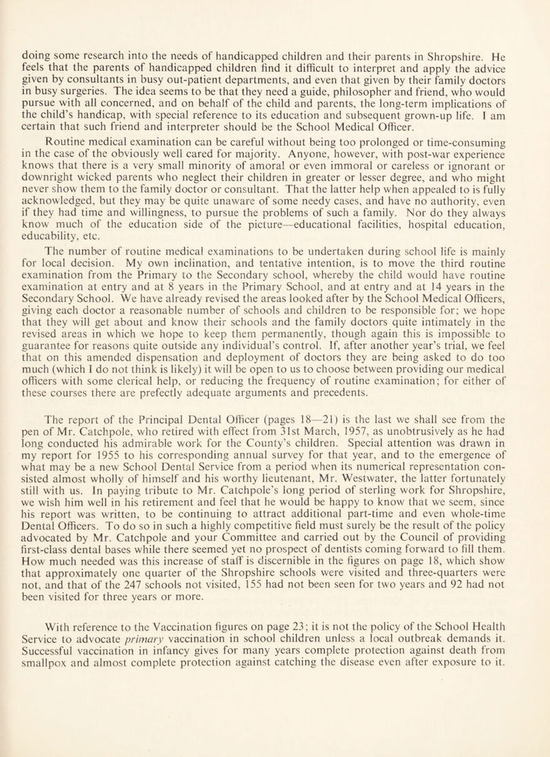 feels that the parents of handicapped children find it difficult to interpret and apply the advice given by consultants in busy out-patient departments, and even that given by their family doctors in busy surgeries. The idea seems to be that they need a guide, philosopher and friend, who would pursue with all concerned, and on behalf of the child and parents, the long-term implications of the child’s handicap, with special reference to its education and subsequent grown-up life. I am certain that such friend and interpreter should be the School Medical Officer. Routine medical examination can be careful without being too prolonged or time-consuming in the case of the obviously well cared for majority. Anyone, however, with post-war experience knows that there is a very small minority of amoral or even immoral or careless or ignorant or downright wicked parents who neglect their children in greater or lesser degree, and who might never show them to the family doctor or consultant. That the latter help when appealed to is fully acknowledged, but they may be quite unaware of some needy cases, and have no authority, even if they had time and willingness, to pursue the problems of such a family. Nor do they always know much of the education side of the picture—educational facilities, hospital education, educability, etc. The number of routine medical examinations to be undertaken during school life is mainly for local decision. My own inclination, and tentative intention, is to move the third routine examination from the Primary to the Secondary school, whereby the child would have routine examination at entry and at 8 years in the Primary School, and at entry and at 14 years in the Secondary School. We have already revised the areas looked after by the School Medical Officers, giving each doctor a reasonable number of schools and children to be responsible for; we hope that they will get about and know their schools and the family doctors quite intimately in the revised areas in which we hope to keep them permanently, though again this is impossible to guarantee for reasons quite outside any individuars control. If, after another year’s trial, we feel that on this amended dispensation and deployment of doctors they are being asked to do too much (which I do not think is likely) it will be open to us to choose between providing our medical officers with some clerical help, or reducing the frequency of routine examination ; for either of these courses there are prefectly adequate arguments and precedents. The report of the Principal Dental Officer (pages 18—21) is the last we shall see from the pen of Mr. Catchpole, who retired with effect from 31st March, 1957, as unobtrusively as he had long conducted his admirable work for the County’s children. Special attention was drawn in my report for 1955 to his corresponding annual survey for that year, and to the emergence of what may be a new School Dental Service from a period when its numerical representation con¬ sisted almost wholly of himself and his worthy lieutenant, Mr. Westwater, the latter fortunately still with us. In paying tribute to Mr. Catchpole’s long period of sterling work for Shropshire, we wish him well in his retirement and feel that he would be happy to know that we seem, since his report was written, to be continuing to attract additional part-time and even whole-time Dental Officers. To do so in such a highly competitive field must surely be the result of the policy advocated by Mr. Catchpole and your Committee and carried out by the Council of providing first-class dental bases while there seemed yet no prospect of dentists coming forward to fill them. How much needed was this increase of staff is discernible in the figures on page 18, which show that approximately one quarter of the Shropshire schools were visited and three-quarters were not, and that of the 247 schools not visited, 155 had not been seen for two years and 92 had not been visited for three years or more. With reference to the Vaccination figures on page 23; it is not the policy of the School Health Service to advocate primary vaccination in school children unless a local outbreak demands it. Successful vaccination in infancy gives for many years complete protection against death from smallpox and almost complete protection against catching the disease even after exposure to it.