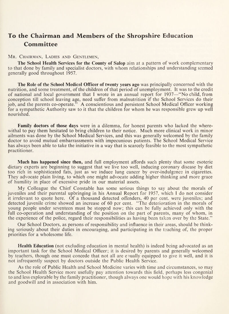 To the Chairman and Members of the Shropshire Education Committee Mr. Chairman, Ladies and Gentlemen, The School Health Services for the County of Salop aim at a pattern of work complementary to that done by family and specialist doctors, with whom relationships and understanding seemed generally good throughout 1957. The Role of the School Medical Officer of twenty years ago was principally concerned with the nutrition, and some treatment, of the children of that period of unemployment. It was to the credit of national and local government that I wrote in an annual report for 1937—“No child, from conception till school leaving age, need suffer from malnutrition if the School Services do their job, and the parents co-operate.” A conscientious and persistent School Medical Officer working for a sympathetic Authority saw to it that the children for whom he was responsible grew up well nourished. Family doctors of those days were in a dilemma, for honest parents who lacked the where¬ withal to pay them hesitated to bring children to their notice. Much more clinical work in minor ailments was done by the School Medical Services, and this was generally welcomed by the family doctor to avoid mutual embarrassments with impecunious patients. The School Medical Service has always been able to take the initiative in a way that is scarcely feasible to the most sympathetic practitioner. Much has happened since then, and full employment affords such plenty that some esoteric dietary experts are beginning to suggest that we live too well, inducing coronary disease by diet too rich in sophisticated fats, just as we induce lung cancer by over-indulgence in cigarettes. They advocate plain living, to which one might advocate adding higher thinking and more grace of humility in place of excessive pride in our material assets. My Colleague the Chief Constable has some serious things to say about the morals of juveniles and their parental upbringing in his Annual Report for 1957, which I do not consider it irrelevant to quote here. Of a thousand detected offenders, 40 per cent, were juveniles; and detected juvenile crime showed an increase of 60 per cent. “The deterioration in the morals of young people under seventeen must be stopped now; this can be fully achieved only with the full co-operation and understanding of the position on the part of parents, many of whom, in the experience of the police, regard their responsibilities as having been taken over by the State.” Our School Doctors, as persons of responsibility and influence in their areas, should be think¬ ing seriously about their duties in encouraging, and participating in the teaching of, the proper priorities for a wholesome life. Health Education (not excluding education in mental health) is indeed being advocated as an important task for the School Medical Officer; it is desired by parents and generally welcomed by teachers, though one must concede that not all are eiually equipped to give it well, and it is not infrequently suspect by doctors outside the Public Health Service. As the role of Public Health and School Medicine varies with time and circumstances, so may the School Health Service more usefully pay attention towards this field, perhaps less congenial to and less explorable by the family practitioner, though always one would hope with his knowledge and goodwill and in association with him.