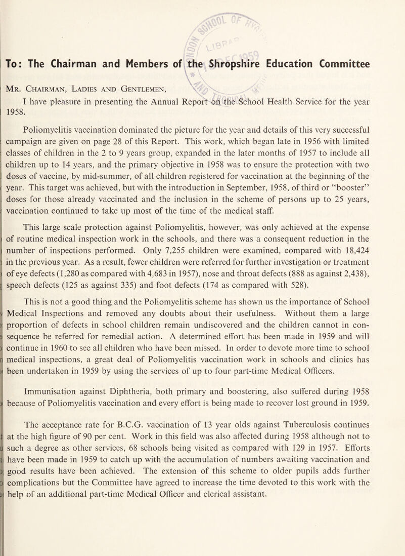 > Mr. Chairman, Ladies and Gentlemen, I have pleasure in presenting the Annual Report on the School Health Service for the year ! 1958. Poliomyelitis vaccination dominated the picture for the year and details of this very successful ; campaign are given on page 28 of this Report. This work, which began late in 1956 with limited : classes of children in the 2 to 9 years group, expanded in the later months of 1957 to include all : children up to 14 years, and the primary objective in 1958 was to ensure the protection with two 1 doses of vaccine, by mid-summer, of all children registered for vaccination at the beginning of the r year. This target was achieved, but with the introduction in September, 1958, of third or “booster” j doses for those already vaccinated and the inclusion in the scheme of persons up to 25 years, t vaccination continued to take up most of the time of the medical staff. This large scale protection against Poliomyelitis, however, was only achieved at the expense ( of routine medical inspection work in the schools, and there was a consequent reduction in the j number of inspections performed. Only 7,255 children were examined, compared with 18,424 1 in the previous year. As a result, fewer children were referred for further investigation or treatment ( of eye defects (1,280 as compared with 4,683 in 1957), nose and throat defects (888 as against 2,438), I speech defects (125 as against 335) and foot defects (174 as compared with 528). This is not a good thing and the Poliomyelitis scheme has shown us the importance of School Medical Inspections and removed any doubts about their usefulness. Without them a large [( proportion of defects in school children remain undiscovered and the children cannot in con- 3 sequence be referred for remedial action. A determined effort has been made in 1959 and will ) continue in 1960 to see all children who have been missed. In order to devote more time to school n medical inspections, a great deal of Poliomyelitis vaccination work in schools and clinics has M been undertaken in 1959 by using the services of up to four part-time Medical Officers. Immunisation against Diphtheria, both primary and boostering, also suffered during 1958 31 because of Poliomyelitis vaccination and every effort is being made to recover lost ground in 1959. The acceptance rate for B.C.G. vaccination of 13 year olds against Tuberculosis continues I. at the high figure of 90 per cent. Work in this field was also affected during 1958 although not to I such a degree as other services, 68 schools being visited as compared with 129 in 1957. Efforts ■a have been made in 1959 to catch up with the accumulation of numbers awaiting vaccination and at good results have been achieved. The extension of this scheme to older pupils adds further I complications but the Committee have agreed to increase the time devoted to this work with the help of an additional part-time Medical Officer and clerical assistant.
