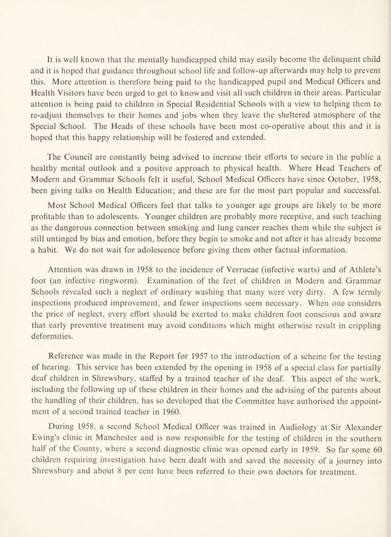 It is well known that the mentally handicapped child may easily become the delinquent child and it is hoped that guidance throughout school life and follow-up afterwards may help to prevent this. More attention is therefore being paid to the handicapped pupil and Medical Officers and Health Visitors have been urged to get to know and visit all such children in their areas. Particular attention is being paid to children in Special Residential Schools with a view to helping them to re-adjust themselves to their homes and jobs when they leave the sheltered atmosphere of the Special School. The Heads of these schools have been most co-operative about this and it is hoped that this happy relationship will be fostered and extended. The Council are constantly being advised to increase their efforts to secure in the public a healthy mental outlook and a positive approach to physical health. Where Head Teachers of Modern and Grammar Schools felt it useful, School Medical Officers have since October, 1958, been giving talks on Health Education; and these are for the most part popular and successful. Most School Medical Officers feel that talks to younger age groups are likely to be more profitable than to adolescents. Younger children are probably more receptive, and such teaching as the dangerous connection between smoking and lung cancer reaches them while the subject is still untinged by bias and emotion, before they begin to smoke and not after it has already become a habit. We do not wait for adolescence before giving them other factual information. Attention was drawn in 1958 to the incidence of Verrucae (infective warts) and of Athlete’s foot (an infective ringworm). Examination of the feet of children in Modern and Grammar Schools revealed such a neglect of ordinary washing that many were very dirty. A few termly inspections produced improvement, and fewer inspections seem necessary. When one considers the price of neglect, every effort should be exerted to make children foot conscious and aware that early preventive treatment may avoid conditions which might otherwise result in crippling deformities. Reference was made in the Report for 1957 to the introduction of a scheme for the testing of hearing. This service has been extended by the opening in 1958 of a special class for partially deaf children in Shrewsbury, staffed by a trained teacher of the deaf. This aspect of the work, including the following up of these children in their homes and the advising of the parents about the handling of their children, has so developed that the Committee have authorised the appoint¬ ment of a second trained teacher in 1960. During 1958, a second School Medical Officer was trained in Audiology at Sir Alexander Ewing’s clinic in Manchester and is now responsible for the testing of children in the southern half of the County, where a second diagnostic clinic was opened early in 1959. So far some 60 children requiring investigation have been dealt with and saved the necessity of a journey into Shrewsbury and about 8 per cent have been referred to their own doctors for treatment.