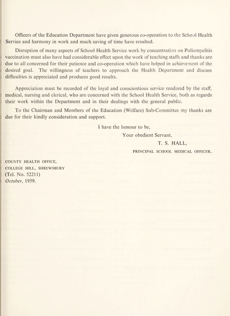 Officers of the Education Department have given generous co-operation to the School Health i Service and harmony in work and much saving of time have resulted. Disruption of many aspects of School Health Service work by concentration on Poliomyelitis vaccination must also have had considerable effect upon the work of teaching staffs and thanks are j due to all concerned for their patience and co-operation which have helped in achievement of the 3 desired goal. The willingness of teachers to approach the Health Department and discuss } difficulties is appreciated and produces good results. i Appreciation must be recorded of the loyal and conscientious service rendered by the staff, 1 medical, nursing and clerical, who are concerned with the School Health Service, both as regards i their work within the Department and in their dealings with the general public. To the Chairman and Members of the Education (Welfare) Sub-Committee my thanks are 3 due for their kindly consideration and support. 1 :j COUNTY HEALTH OFFICE, j COLLEGE HILL, SHREWSBURY ) (Tel. No. 52211) j October, 1959. I have the honour to be. Your obedient Servant, T. S. HALL, PRINCIPAL SCHOOL MEDICAL OFFICER.