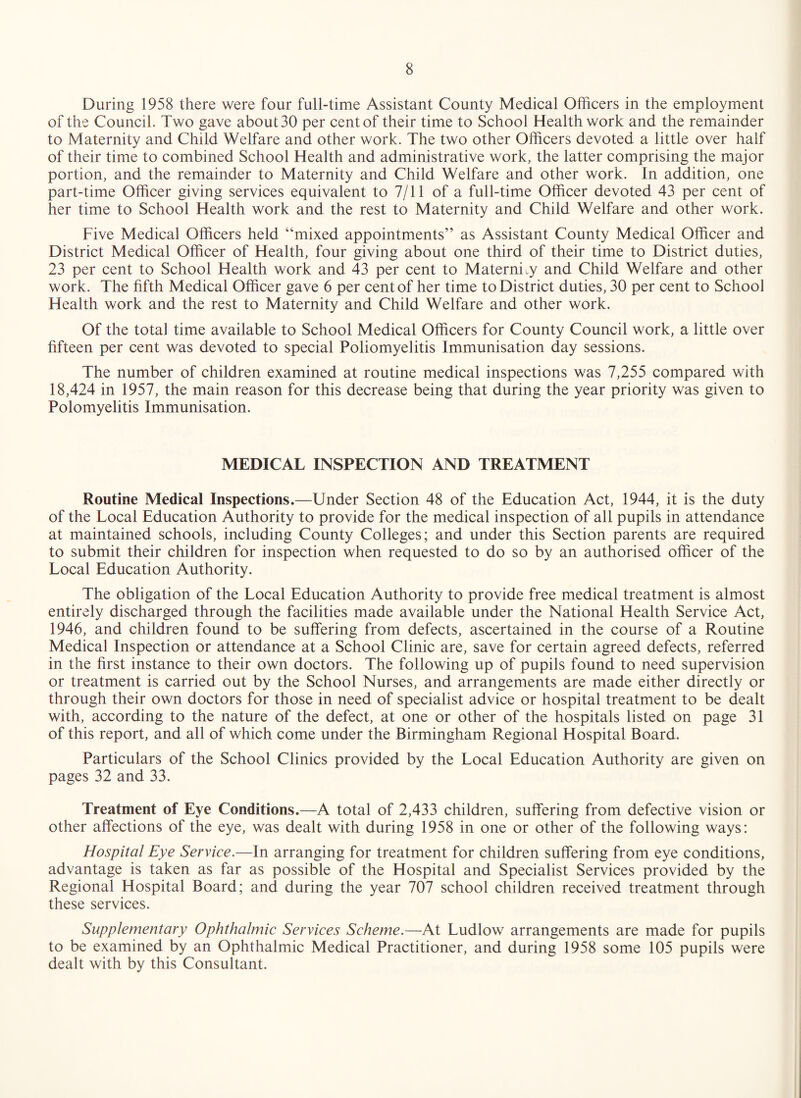 During 1958 there were four full-time Assistant County Medical Officers in the employment of the Council. Two gave about 30 per cent of their time to School Health work and the remainder to Maternity and Child Welfare and other work. The two other Officers devoted a little over half of their time to combined School Health and administrative work, the latter comprising the major portion, and the remainder to Maternity and Child Welfare and other work. In addition, one part-time Officer giving services equivalent to 7/11 of a full-time Officer devoted 43 per cent of her time to School Health work and the rest to Maternity and Child Welfare and other work. Five Medical Officers held “mixed appointments” as Assistant County Medical Officer and District Medical Officer of Health, four giving about one third of their time to District duties, 23 per cent to School Health work and 43 per cent to Maternity and Child Welfare and other work. The fifth Medical Officer gave 6 per cent of her time to District duties, 30 per cent to School Health work and the rest to Maternity and Child Welfare and other work. Of the total time available to School Medical Officers for County Council work, a little over fifteen per cent was devoted to special Poliomyelitis Immunisation day sessions. The number of children examined at routine medical inspections was 7,255 compared with 18,424 in 1957, the main reason for this decrease being that during the year priority was given to Polomyelitis Immunisation. MEDICAL INSPECTION AND TREATMENT Routine Medical Inspections.—Under Section 48 of the Education Act, 1944, it is the duty of the Local Education Authority to provide for the medical inspection of all pupils in attendance at maintained schools, including County Colleges; and under this Section parents are required to submit their children for inspection when requested to do so by an authorised officer of the Local Education Authority. The obligation of the Local Education Authority to provide free medical treatment is almost entirely discharged through the facilities made available under the National Health Service Act, 1946, and children found to be suffering from defects, ascertained in the course of a Routine Medical Inspection or attendance at a School Clinic are, save for certain agreed defects, referred in the first instance to their own doctors. The following up of pupils found to need supervision or treatment is carried out by the School Nurses, and arrangements are made either directly or through their own doctors for those in need of specialist advice or hospital treatment to be dealt with, according to the nature of the defect, at one or other of the hospitals listed on page 31 of this report, and all of which come under the Birmingham Regional Hospital Board. Particulars of the School Clinics provided by the Local Education Authority are given on pages 32 and 33. Treatment of Eye Conditions.—A total of 2,433 children, suffering from defective vision or other affections of the eye, was dealt with during 1958 in one or other of the following ways: Hospital Eye Service.—In arranging for treatment for children suffering from eye conditions, advantage is taken as far as possible of the Hospital and Specialist Services provided by the Regional Hospital Board; and during the year 707 school children received treatment through these services. Supplementary Ophthalmic Services Scheme.—At Ludlow arrangements are made for pupils to be examined by an Ophthalmic Medical Practitioner, and during 1958 some 105 pupils were dealt with by this Consultant.