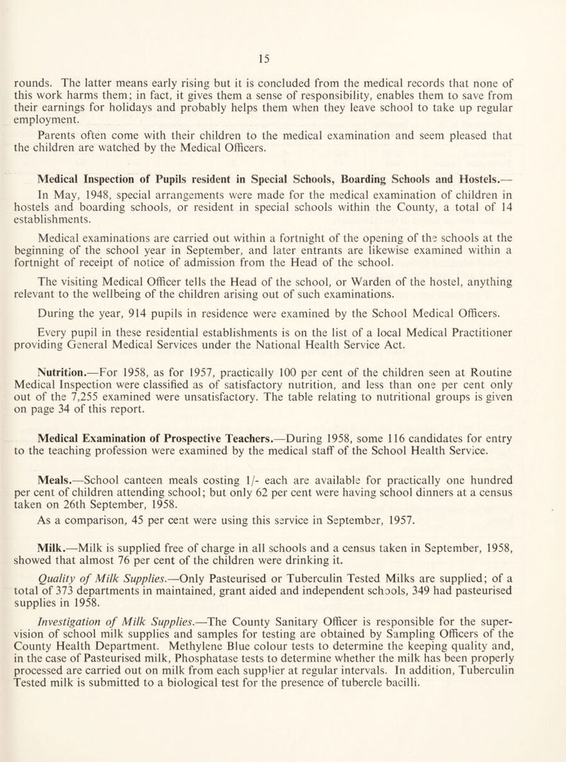 rounds. The latter means early rising but it is concluded from the medical records that none of this work harms them; in fact, it gives them a sense of responsibility, enables them to save from their earnings for holidays and probably helps them when they leave school to take up regular employment. Parents often come with their children to the medical examination and seem pleased that the children are watched by the Medical Officers. Medical Inspection of Pupils resident in Special Schools, Boarding Schools and Hostels.— In May, 1948, special arrangements were made for the medical examination of children in hostels and boarding schools, or resident in special schools within the County, a total of 14 establishments. Medical examinations are carried out within a fortnight of the opening of the schools at the beginning of the school year in September, and later entrants are likewise examined within a fortnight of receipt of notice of admission from the Head of the school. The visiting Medical Officer tells the Head of the school, or Warden of the hostel, anything relevant to the wellbeing of the children arising out of such examinations. During the year, 914 pupils in residence were examined by the School Medical Officers. Every pupil in these residential establishments is on the list of a local Medical Practitioner providing General Medical Services under the National Health Service Act. Nutrition.—For 1958, as for 1957, practically 100 per cent of the children seen at Routine Medical Inspection were classified as of satisfactory nutrition, and less than one per cent only out of the 7,255 examined were unsatisfactory. The table relating to nutritional groups is given on page 34 of this report. Medical Examination of Prospective Teachers.—During 1958, some 116 candidates for entry to the teaching profession were examined by the medical staff of the School Health Service. Meals.—School canteen meals costing 1/- each are available for practically one hundred per cent of children attending school; but only 62 per cent were having school dinners at a census taken on 26th September, 1958. As a comparison, 45 per cent were using this service in September, 1957. Milk.—Milk is supplied free of charge in all schools and a census taken in September, 1958, showed that almost 76 per cent of the children were drinking it. Quality of Milk Supplies.—Only Pasteurised or Tuberculin Tested Milks are supplied; of a total of 373 departments in maintained, grant aided and independent schools, 349 had pasteurised supplies in 1958. Investigation of Milk Supplies.—The County Sanitary Officer is responsible for the super¬ vision of school milk supplies and samples for testing are obtained by Sampling Officers of the County Health Department. Methylene Blue colour tests to determine the keeping quality and, in the case of Pasteurised milk. Phosphatase tests to determine whether the milk has been properly processed are carried out on milk from each supplier at regular intervals. In addition. Tuberculin Tested milk is submitted to a biological test for the presence of tubercle bacilli.