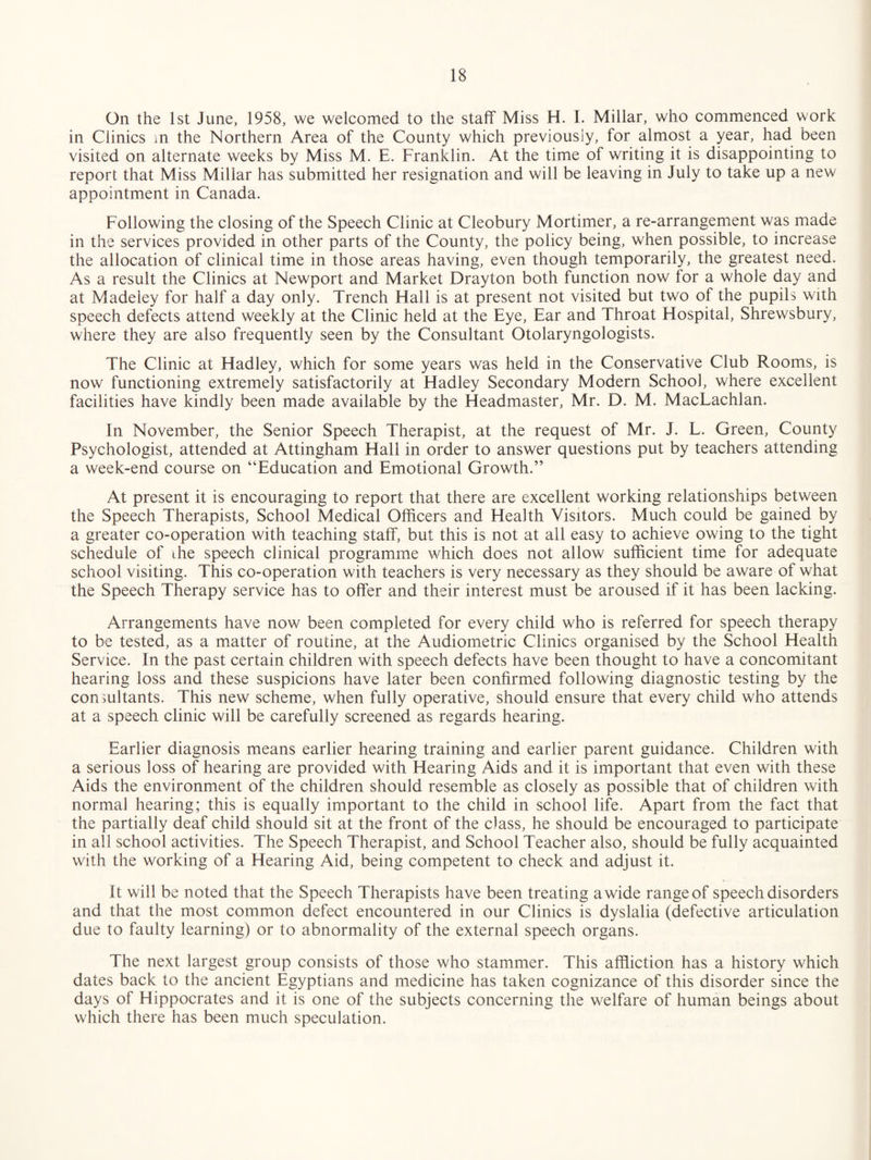 On the 1st June, 1958, we welcomed to the staff Miss H. I. Millar, who commenced work in Clinics m the Northern Area of the County which previously, for almost a year, had been visited on alternate weeks by Miss M. E. Franklin. At the time of writing it is disappointing to report that Miss Millar has submitted her resignation and will be leaving in July to take up a new appointment in Canada. Following the closing of the Speech Clinic at Cleobury Mortimer, a re-arrangement was made in the services provided in other parts of the County, the policy being, when possible, to increase the allocation of clinical time in those areas having, even though temporarily, the greatest need. As a result the Clinics at Newport and Market Drayton both function now for a whole day and at Madeley for half a day only. Trench Hall is at present not visited but two of the pupils with speech defects attend weekly at the Clinic held at the Eye, Ear and Throat Hospital, Shrewsbury, where they are also frequently seen by the Consultant Otolaryngologists. The Clinic at Hadley, which for some years was held in the Conservative Club Rooms, is now functioning extremely satisfactorily at Hadley Secondary Modern School, where excellent facilities have kindly been made available by the Headmaster, Mr. D. M. MacLachlan. In November, the Senior Speech Therapist, at the request of Mr. J. L. Green, County Psychologist, attended at Attingham Hall in order to answer questions put by teachers attending a week-end course on “Education and Emotional Growth.” At present it is encouraging to report that there are excellent working relationships between the Speech Therapists, School Medical Officers and Health Visitors. Much could be gained by a greater co-operation with teaching staff, but this is not at all easy to achieve owing to the tight schedule of the speech clinical programme which does not allow sufficient time for adequate school visiting. This co-operation with teachers is very necessary as they should be aware of what the Speech Therapy service has to offer and their interest must be aroused if it has been lacking. Arrangements have now been completed for every child who is referred for speech therapy to be tested, as a matter of routine, at the Audiometric Clinics organised by the School Health Service. In the past certain children with speech defects have been thought to have a concomitant hearing loss and these suspicions have later been confirmed following diagnostic testing by the consultants. This new scheme, when fully operative, should ensure that every child who attends at a speech clinic will be carefully screened as regards hearing. Earlier diagnosis means earlier hearing training and earlier parent guidance. Children with a serious loss of hearing are provided with Hearing Aids and it is important that even with these Aids the environment of the children should resemble as closely as possible that of children with normal hearing; this is equally important to the child in school life. Apart from the fact that the partially deaf child should sit at the front of the class, he should be encouraged to participate in all school activities. The Speech Therapist, and School Teacher also, should be fully acquainted with the working of a Hearing Aid, being competent to check and adjust it. It will be noted that the Speech Therapists have been treating a wide range of speech disorders and that the most common defect encountered in our Clinics is dyslalia (defective articulation due to faulty learning) or to abnormality of the external speech organs. The next largest group consists of those who stammer. This affliction has a history which dates back to the ancient Egyptians and medicine has taken cognizance of this disorder since the days of Hippocrates and it is one of the subjects concerning the welfare of human beings about which there has been much speculation.