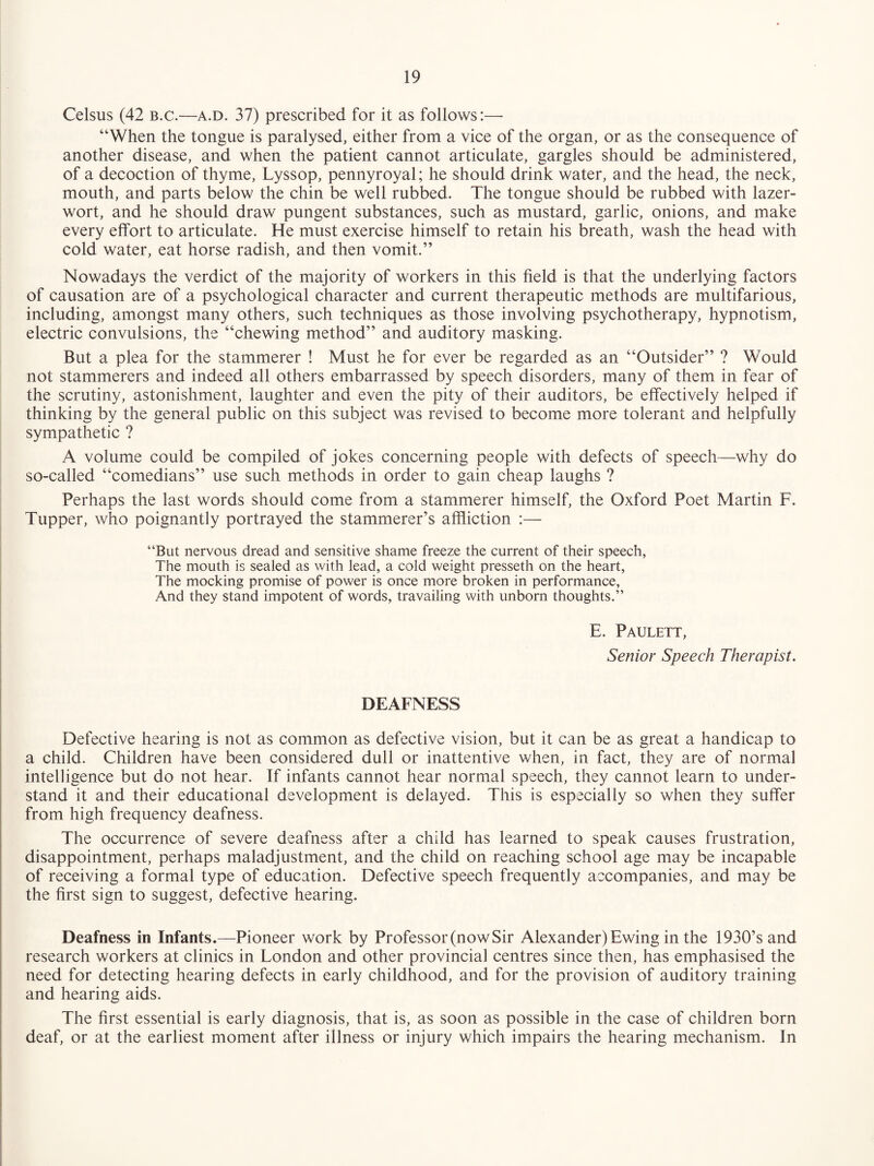 Celsus (42 B.c.—a.d. 37) prescribed for it as follows:— “When the tongue is paralysed, either from a vice of the organ, or as the consequence of another disease, and when the patient cannot articulate, gargles should be administered, of a decoction of thyme, Lyssop, pennyroyal; he should drink water, and the head, the neck, mouth, and parts below the chin be well rubbed. The tongue should be rubbed with lazer- wort, and he should draw pungent substances, such as mustard, garlic, onions, and make every effort to articulate. He must exercise himself to retain his breath, wash the head with cold water, eat horse radish, and then vomit.” Nowadays the verdict of the majority of workers in this field is that the underlying factors of causation are of a psychological character and current therapeutic methods are multifarious, including, amongst many others, such techniques as those involving psychotherapy, hypnotism, electric convulsions, the “chewing method” and auditory masking. But a plea for the stammerer ! Must he for ever be regarded as an “Outsider” ? Would not stammerers and indeed all others embarrassed by speech disorders, many of them in fear of the scrutiny, astonishment, laughter and even the pity of their auditors, be effectively helped if thinking by the general public on this subject was revised to become more tolerant and helpfully sympathetic ? A volume could be compiled of jokes concerning people with defects of speech—why do so-called “comedians” use such methods in order to gain cheap laughs ? Perhaps the last words should come from a stammerer himself, the Oxford Poet Martin F. Tupper, who poignantly portrayed the stammerer’s affliction :— “But nervous dread and sensitive shame freeze the current of their speech, The mouth is sealed as with lead, a cold weight presseth on the heart. The mocking promise of power is once more broken in performance. And they stand impotent of words, travailing with unborn thoughts.” E. Paulett, Senior Speech Therapist. DEAFNESS Defective hearing is not as common as defective vision, but it can be as great a handicap to a child. Children have been considered dull or inattentive when, in fact, they are of normal intelligence but do not hear. If infants cannot hear normal speech, they cannot learn to under¬ stand it and their educational development is delayed. This is especially so when they suffer from high frequency deafness. The occurrence of severe deafness after a child has learned to speak causes frustration, disappointment, perhaps maladjustment, and the child on reaching school age may be incapable of receiving a formal type of education. Defective speech frequently accompanies, and may be the first sign to suggest, defective hearing. Deafness in Infants.—Pioneer work by Professor (now Sir Alexander) Ewing in the 1930’sand research workers at clinics in London and other provincial centres since then, has emphasised the need for detecting hearing defects in early childhood, and for the provision of auditory training and hearing aids. The first essential is early diagnosis, that is, as soon as possible in the case of children born deaf, or at the earliest moment after illness or injury which impairs the hearing mechanism. In