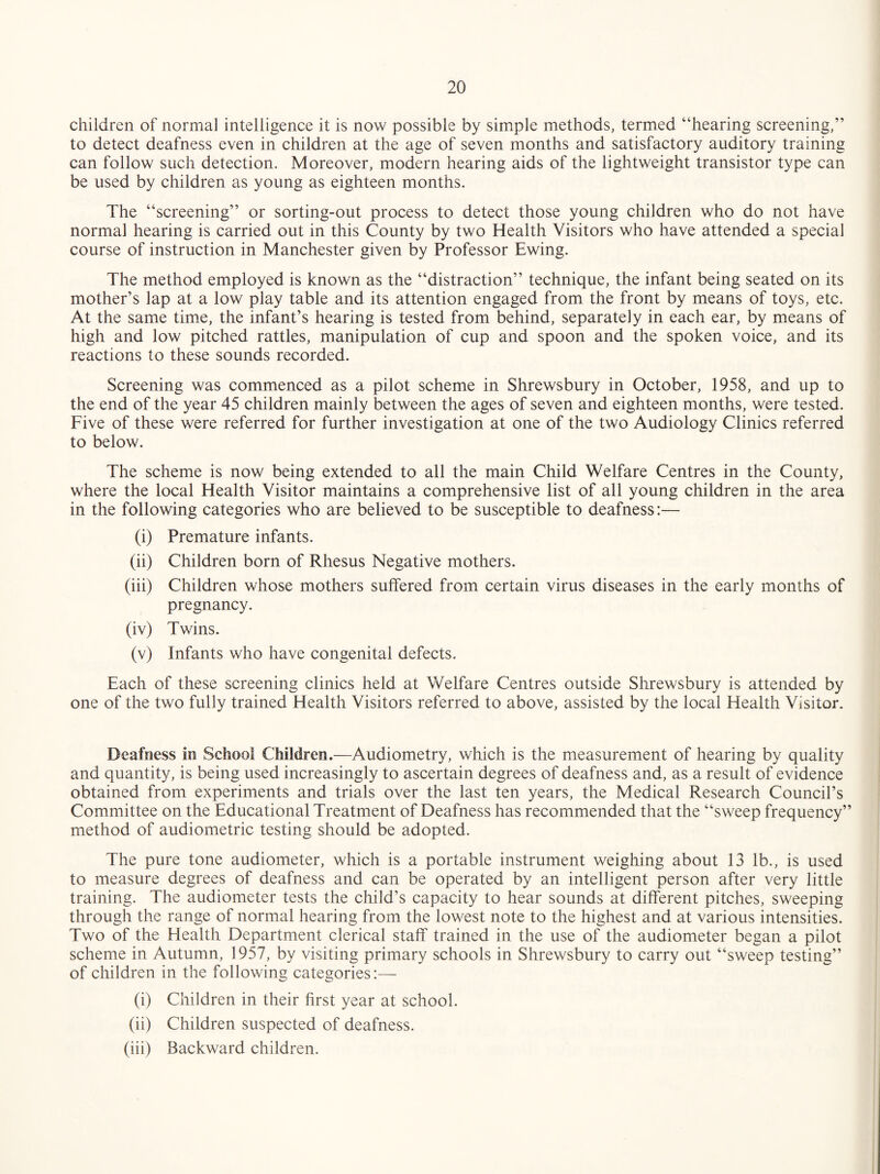 children of normal intelligence it is now possible by simple methods, termed “hearing screening,” to detect deafness even in children at the age of seven months and satisfactory auditory training can follow such detection. Moreover, modern hearing aids of the lightweight transistor type can be used by children as young as eighteen months. The “screening” or sorting-out process to detect those young children who do not have normal hearing is carried out in this County by two Health Visitors who have attended a special course of instruction in Manchester given by Professor Ewing. The method employed is known as the “distraction” technique, the infant being seated on its mother’s lap at a low play table and its attention engaged from the front by means of toys, etc. At the same time, the infant’s hearing is tested from behind, separately in each ear, by means of high and low pitched rattles, manipulation of cup and spoon and the spoken voice, and its reactions to these sounds recorded. Screening was commenced as a pilot scheme in Shrewsbury in October, 1958, and up to the end of the year 45 children mainly between the ages of seven and eighteen months, were tested. Five of these were referred for further investigation at one of the two Audiology Clinics referred to below. The scheme is now being extended to all the main Child Welfare Centres in the County, where the local Health Visitor maintains a comprehensive list of all young children in the area in the following categories who are believed to be susceptible to deafness:— (i) Premature infants. (ii) Children born of Rhesus Negative mothers. (iii) Children whose mothers suffered from certain virus diseases in the early months of pregnancy. (iv) Twins. (v) Infants who have congenital defects. Each of these screening clinics held at Welfare Centres outside Shrewsbury is attended by one of the two fully trained Health Visitors referred to above, assisted by the local Health Visitor. Deafness in School Children.—Audiometry, which is the measurement of hearing by quality and quantity, is being used increasingly to ascertain degrees of deafness and, as a result of evidence obtained from experiments and trials over the last ten years, the Medical Research Council’s Committee on the Educational Treatment of Deafness has recommended that the “sweep frequency” method of audiometric testing should be adopted. The pure tone audiometer, which is a portable instrument weighing about 13 lb., is used to measure degrees of deafness and can be operated by an intelligent person after very little training. The audiometer tests the child’s capacity to hear sounds at different pitches, sweeping through the range of normal hearing from the lowest note to the highest and at various intensities. Two of the Health Department clerical staff trained in the use of the audiometer began a pilot scheme in Autumn, 1957, by visiting primary schools in Shrewsbury to carry out “sweep testing” of children in the following categories:— (i) Children in their first year at school. (ii) Children suspected of deafness. (iii) Backward children.