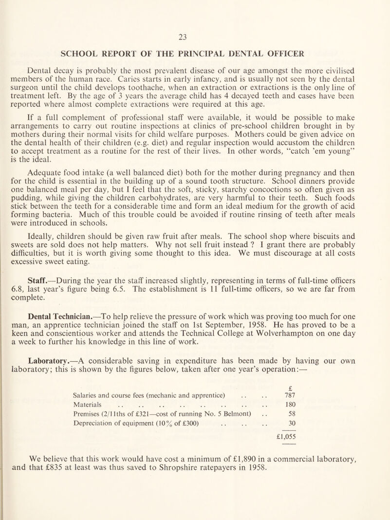 SCHOOL REPORT OF THE PRINCIPAL DENTAL OFFICER Dental decay is probably the most prevalent disease of our age amongst the more civilised members of the human race. Caries starts in early infancy, and is usually not seen by the dental surgeon until the child develops toothache, when an extraction or extractions is the only line of treatment left. By the age of 3 years the average child has 4 decayed teeth and cases have been reported where almost complete extractions were required at this age. If a full complement of professional staff were available, it would be possible to make arrangements to carry out routine inspections at clinics of pre-school children brought in by mothers during their normal visits for child welfare purposes. Mothers could be given advice on the dental health of their children (e.g. diet) and regular inspection would accustom the children to accept treatment as a routine for the rest of their lives. In other words, “catch ’em young” is the ideal. Adequate food intake (a well balanced diet) both for the mother during pregnancy and then for the child is essential in the building up of a sound tooth structure. School dinners provide one balanced meal per day, but I feel that the soft, sticky, starchy concoctions so often given as pudding, while giving the children carbohydrates, are very harmful to their teeth. Such foods stick between the teeth for a considerable time and form an ideal medium for the growth of acid forming bacteria. Much of this trouble could be avoided if routine rinsing of teeth after meals were introduced in schools. Ideally, children should be given raw fruit after meals. The school shop where biscuits and sweets are sold does not help matters. Why not sell fruit instead ? I grant there are probably difficulties, but it is worth giving some thought to this idea. We must discourage at all costs excessive sweet eating. I Staff.—During the year the staff increased slightly, representing in terms of full-time officers 6.8, last year’s figure being 6.5. The establishment is 11 full-time officers, so we are far from complete. i ! Dental Technician.—To help relieve the pressure of work which was proving too much for one i man, an apprentice technician joined the staff on 1st September, 1958. He has proved to be a I keen and conscientious worker and attends the Technical College at Wolverhampton on one day i a week to further his knowledge in this line of work. Laboratory.—A considerable saving in expenditure has been made by having our own laboratory; this is shown by the figures below, taken after one year’s operation:— £ 787 180 58 30 £1,055 We believe that this work would have cost a minimum of £1,890 in a commercial laboratory, and that £835 at least was thus saved to Shropshire ratepayers in 1958. Salaries and course fees (mechanic and apprentice) Materials Premises (2/llths of £321—cost of running No. 5 Belmont) Depreciation of equipment (10% of £300)