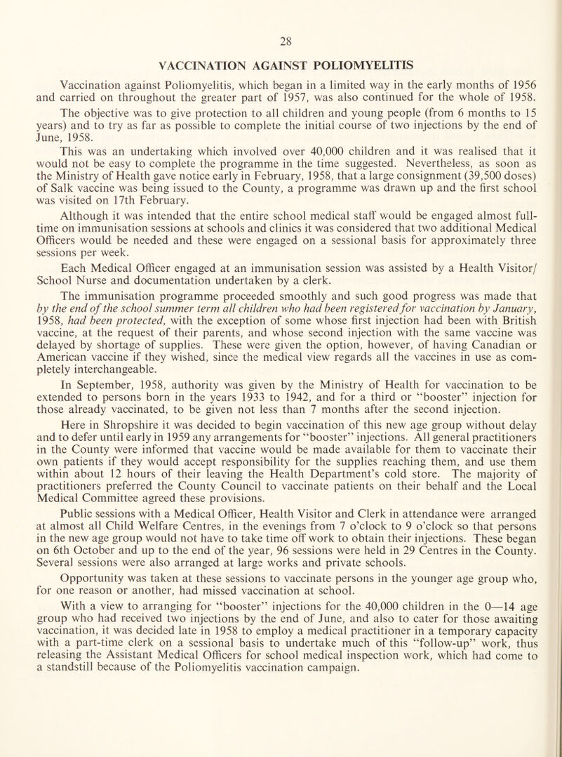 VACCINATION AGAINST POLIOMYELITIS Vaccination against Poliomyelitis, which began in a limited way in the early months of 1956 and carried on throughout the greater part of 1957, was also continued for the whole of 1958. The objective was to give protection to all children and young people (from 6 months to 15 years) and to try as far as possible to complete the initial course of two injections by the end of June, 1958. This was an undertaking which involved over 40,000 children and it was realised that it would not be easy to complete the programme in the time suggested. Nevertheless, as soon as the Ministry of Health gave notice early in February, 1958, that a large consignment (39,500 doses) of Salk vaccine was being issued to the County, a programme was drawn up and the first school was visited on 17th February. Although it was intended that the entire school medical staff would be engaged almost full¬ time on immunisation sessions at schools and clinics it was considered that two additional Medical Ofiicers would be needed and these were engaged on a sessional basis for approximately three sessions per week. Each Medical Officer engaged at an immunisation session was assisted by a Health Visitor/ School Nurse and documentation undertaken by a clerk. The immunisation programme proceeded smoothly and such good progress was made that by the end of the school summer term all children who had been registered for vaccination by January, 1958, had been protected, with the exception of some whose first injection had been with British vaccine, at the request of their parents, and whose second injection with the same vaccine was delayed by shortage of supplies. These were given the option, however, of having Canadian or American vaccine if they wished, since the medical view regards all the vaccines in use as com¬ pletely interchangeable. In September, 1958, authority was given by the Ministry of Health for vaccination to be extended to persons born in the years 1933 to 1942, and for a third or “booster” injection for those already vaccinated, to be given not less than 7 months after the second injection. Here in Shropshire it was decided to begin vaccination of this new age group without delay and to defer until early in 1959 any arrangements for “booster” injections. All general practitioners in the County were informed that vaccine would be made available for them to vaccinate their own patients if they would accept responsibility for the supplies reaching them, and use them within about 12 hours of their leaving the Health Department’s cold store. The majority of practitioners preferred the County Council to vaccinate patients on their behalf and the Local Medical Committee agreed these provisions. Public sessions with a Medical Officer, Health Visitor and Clerk in attendance were arranged at almost all Child Welfare Centres, in the evenings from 7 o’clock to 9 o’clock so that persons in the new age group would not have to take time off* work to obtain their injections. These began on 6th October and up to the end of the year, 96 sessions were held in 29 Centres in the County. Several sessions were also arranged at large works and private schools. Opportunity was taken at these sessions to vaccinate persons in the younger age group who, for one reason or another, had missed vaccination at school. With a view to arranging for “booster” injections for the 40,000 children in the 0—14 age group who had received two injections by the end of June, and also to cater for those awaiting vaccination, it was decided late in 1958 to employ a medical practitioner in a temporary capacity with a part-time clerk on a sessional basis to undertake much of this “follow-up” work, thus releasing the Assistant Medical Officers for school medical inspection work, which had come to a standstill because of the Poliomyelitis vaccination campaign.