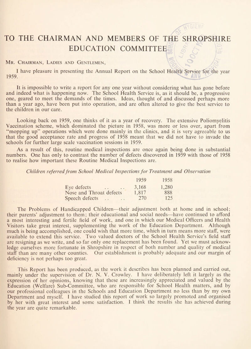 TO THE CHAIRMAN AND MEMBERS OF THE SHROPSHIRE EDUCATION COMMITTEE Mr. Chairman, Ladies and Gentlemen, I have pleasure in presenting the Annual Report on the School Health Service for the year 1959. It is impossible to write a report for any one year without considering what has gone before and indeed what is happening now. The School Health Service is, as it should be, a progressive one, geared to meet the demands of the times. Ideas, thought of and discussed perhaps more than a year ago, have been put into operation, and are often altered to give the best service to the children in our care. Looking back on 1959, one thinks of it as a year of recovery. The extensive Poliomyelitis Vaccination scheme, which dominated the picture in 1958, was more or less over, apart from “mopping up” operations which were done mainly in the clinics, and it is very agreeable to us that the good acceptance rate and progress of 1958 meant that we did not have to invade the schools for further large scale vaccination sessions in 1959. As a result of this, routine medical inspections are once again being done in substantial numbers. One has only to contrast the number of defects discovered in 1959 with those of 1958 to realise how important these Routine Medical Inspections are. Children ref erred from School Medical Inspections for Treatment and Observation 1959 1958 Eye defects 3,168 1,280 Nose and Throat defects 1,817 888 Speech defects 270 125 The Problems of Handicapped Children—their adjustment both at home and in school; their parents’ adjustment to them; their educational and social needs—have continued to afford a most interesting and fertile field of work, and one in which our Medical Officers and Health Visitors take great interest, supplementing the work of the Education Department. Although much is being accomplished, one could wish that more time, which in turn means more staff, were available to extend this service. Two valued doctors of the School Health Service’s field staff are resigning as we write, and so far only one replacement has been found. Yet we must acknow¬ ledge ourselves more fortunate in Shropshire in respect of both number and quality of medical staff than are many other counties. Our establishment is probably adequate and our margin of deficiency is not perhaps too great. f This Report has been produced, as the work it describes has been planned and carried out, mainly under the supervision of Dr. N. V. Crowley. I have deliberately left it largely as the expression of her opinions, knowing that these are increasingly appreciated and valued by the Education (Welfare) Sub-Committee, who are responsible for School Health matters, and by our professional colleagues in the Schools and Education Department no less than by my own Department and myself. 1 have studied this report of work so largely promoted and organised by her with great interest and some satisfaction. I think the results she has achieved during the year are quite remarkable.