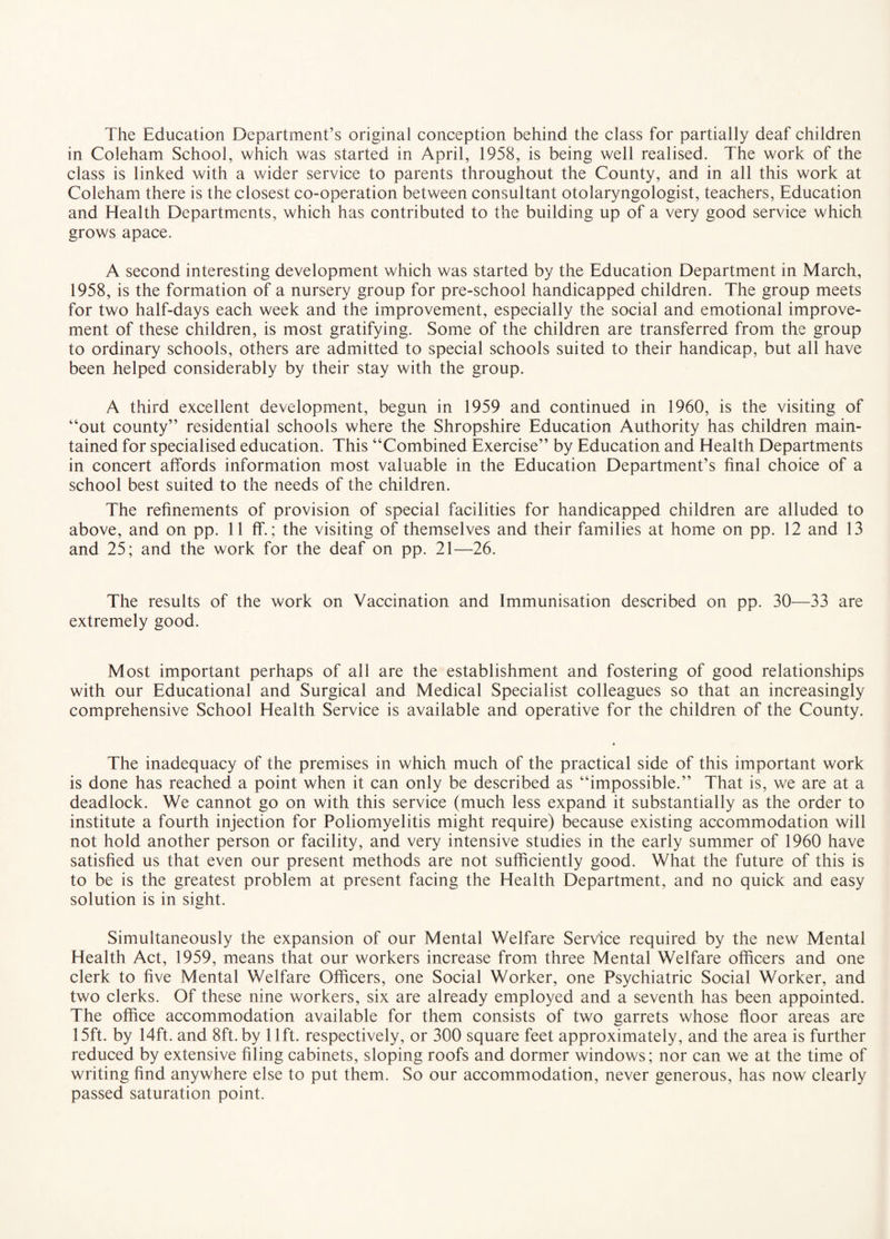 The Education Department’s original conception behind the class for partially deaf children in Coleham School, which was started in April, 1958, is being well realised. The work of the class is linked with a wider service to parents throughout the County, and in all this work at Coleham there is the closest co-operation between consultant otolaryngologist, teachers. Education and Health Departments, which has contributed to the building up of a very good service which grows apace. A second interesting development which was started by the Education Department in March, 1958, is the formation of a nursery group for pre-school handicapped children. The group meets for two half-days each week and the improvement, especially the social and emotional improve¬ ment of these children, is most gratifying. Some of the children are transferred from the group to ordinary schools, others are admitted to special schools suited to their handicap, but all have been helped considerably by their stay with the group. A third excellent development, begun in 1959 and continued in 1960, is the visiting of “out county” residential schools where the Shropshire Education Authority has children main¬ tained for specialised education. This “Combined Exercise” by Education and Health Departments in concert affords information most valuable in the Education Department’s final choice of a school best suited to the needs of the children. The refinements of provision of special facilities for handicapped children are alluded to above, and on pp. 11 ff.; the visiting of themselves and their families at home on pp. 12 and 13 and 25; and the work for the deaf on pp. 21—26. The results of the work on Vaccination and Immunisation described on pp. 30—33 are extremely good. Most important perhaps of all are the establishment and fostering of good relationships with our Educational and Surgical and Medical Specialist colleagues so that an increasingly comprehensive School Health Service is available and operative for the children of the County. The inadequacy of the premises in which much of the practical side of this important work is done has reached a point when it can only be described as “impossible.” That is, we are at a deadlock. We cannot go on with this service (much less expand it substantially as the order to institute a fourth injection for Poliomyelitis might require) because existing accommodation will not hold another person or facility, and very intensive studies in the early summer of 1960 have satisfied us that even our present methods are not sufficiently good. What the future of this is to be is the greatest problem at present facing the Health Department, and no quick and easy solution is in sight. Simultaneously the expansion of our Mental Welfare Service required by the new Mental Health Act, 1959, means that our workers increase from three Mental Welfare officers and one clerk to five Mental Welfare Officers, one Social Worker, one Psychiatric Social Worker, and two clerks. Of these nine workers, six are already employed and a seventh has been appointed. The office accommodation available for them consists of two garrets whose floor areas are 15ft. by 14ft. and 8ft.by lift, respectively, or 300 square feet approximately, and the area is further reduced by extensive filing cabinets, sloping roofs and dormer windows; nor can we at the time of writing find anywhere else to put them. So our accommodation, never generous, has now clearly passed saturation point.