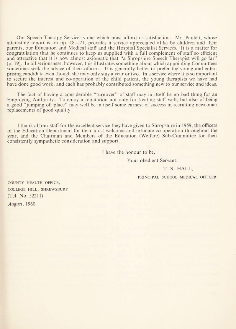 Our Speech Therapy Service is one which must afford us satisfaction. Mr. Paulett, whose interesting report is on pp. 18^—21, provides a service appreciated alike by children and their parents, our Education and Medical staff and the Hospital Specialist Services. It is a matter for congratulation that he continues to keep us supplied with a full complement of staff so efficient and attractive that it is now almost axiomatic that “a Shropshire Speech Therapist will go far” (p. 19). In all seriousness, however, this illustrates something about which appointing Committees sometimes seek the advice of their officers. It is generally better to prefer the young and enter¬ prising candidate even though she may only stay a year or two. In a service where it is so important to secure the interest and co-operation of the child patient, the young therapists we have had have done good work, and each has probably contributed something new to our service and ideas. The fact of having a considerable “turnover” of staff may in itself be no bad thing for an Employing Authority. To enjoy a reputation not only for treating staff well, but also of being a good “jumping off' place” may well be in itself some earnest of success in recruiting newcomer replacements of good quality. I thank all our staff for the excellent service they have given to Shropshire in 1959, the officers of the Education Department for their most welcome and intimate co-operation throughout the year, and the Chairman and Members of the Education (Welfare) Sub-Committee for their consistently sympathetic consideration and support. I have the honour to be. Your obedient Servant, T. S. HALL, PRINCIPAL SCHOOL MEDICAL OFFICER. COUNTY HEALTH OFFICE, COLLEGE HILL, SHREWSBURY (Tel. No. 52211)