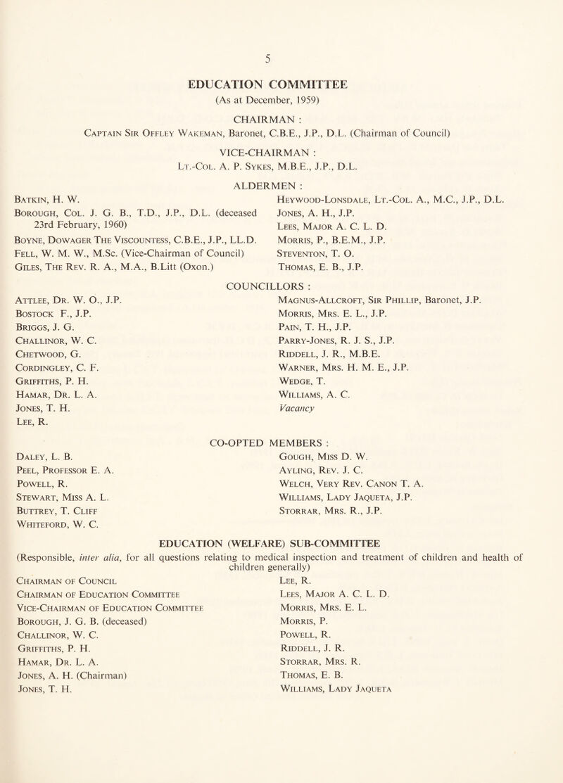 EDUCATION COMMITTEE (As at December, 1959) CHAIRMAN : Captain Sir Offley Wakeman, Baronet, C.B.E., J.P., D.L. (Chairman of Council) VICE-CHAIRMAN : Lt.-Col. a. P. Sykes, M.B.E., J.P., D.L. ALDERMEN : Batkin, H. W. Borough, Col. J. G. B., T.D., J.P., D.L. (deceased 23rd February, 1960) Boyne, Dowager The Viscountess, C.B.E., J.P., LL.D. Fell, W. M. W., M.Sc. (Vice-Chairman of Council) Giles, The Rev. R. A., M.A., B.Litt (Oxon.) Heywood-Lonsdale, Lt.-Col. A., M.C., J.P., D.L. Jones, A. H., J.P. Lees, Major A. C. L. D. Morris, P., B.E.M., J.P. Steventon, T. O. Thomas, E. B., J.P. Attlee, Dr. W. O., J.P. Bostock F., J.P. Briggs, J. G. Challinor, W. C. Chetwood, G. CORDINGLEY, C. F. Griffiths, P. H. Hamar, Dr. L. a. Jones, T. H. Lee, R. COUNCILLORS : Magnus-Allcroft, Sir Phillip, Baronet, J.P. Morris, Mrs. E. L., J.P. Pain, T. H., J.P. Parry-Jones, R. j. S., J.P. Riddell, J. R., M.B.E. Warner, Mrs. H. M. E., J.P. Wedge, T. Williams, A. C. Vacancy Daley, L. B. Peel, Professor E. A. Powell, R. Stewart, Miss A. L. Buttrey, T, Cliff Whiteford, W. C. CO-OPTED MEMBERS : Gough, Miss D. W. Ayling, Rev. J. C. Welch, Very Rev. Canon T. A. Williams, Lady Jaqueta, J.P. Storrar, Mrs. R., J.P. EDUCATION (WELFARE) SUB COMMITTEE (Responsible, inter alia, for all questions relating to medical inspection and treatment of children and health of children generally) Chairman of Council Lee, R. Chairman of Education Committee Lees, Major A. C. L. D. Vice-Chairman of Education Committee Morris, Mrs. E. L. Borough, J. G. B. (deceased) Morris, P. Challinor, W. C. Powell, R. Griffiths, P. H. Riddell, J. R. Hamar, Dr. L. A. Storrar, Mrs. R. Jones, A. H. (Chairman) Thomas, E. B. Jones, T. H. Williams, Lady Jaqueta