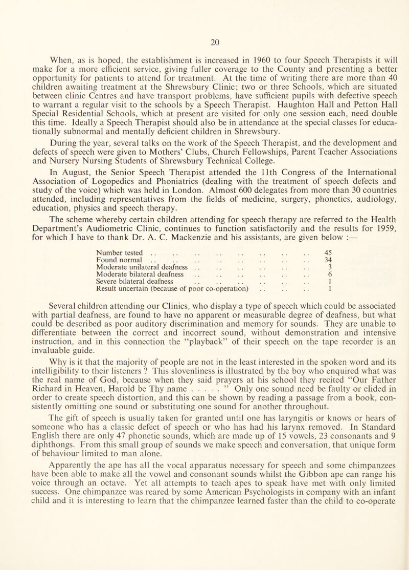 When, as is hoped, the establishment is increased in 1960 to four Speech Therapists it will make for a more efficient service, giving fuller coverage to the County and presenting a better opportunity for patients to attend for treatment. At the time of writing there are more than 40 children awaiting treatment at the Shrewsbury Clinic; two or three Schools, which are situated between clinic Centres and have transport problems, have sufficient pupils with defective speech to warrant a regular visit to the schools by a Speech Therapist. Haughton Hall and Petton Hall Special Residential Schools, which at present are visited for only one session each, need double this time. Ideally a Speech Therapist should also be in attendance at the special classes for educa¬ tionally subnormal and mentally deficient children in Shrewsbury. During the year, several talks on the work of the Speech Therapist, and the development and defects of speech were given to Mothers’ Clubs, Church Fellowships, Parent Teacher Associations and Nursery Nursing Students of Shrewsbury Technical College. In August, the Senior Speech Therapist attended the 11th Congress of the International Association of Logopedics and Phoniatrics (dealing with the treatment of speech defects and study of the voice) which was held in London. Almost 600 delegates from more than 30 countries attended, including representatives from the fields of medicine, surgery, phonetics, audiology, education, physics and speech therapy. The scheme whereby certain children attending for speech therapy are referred to the Health Department’s Audiometric Clinic, continues to function satisfactorily and the results for 1959, for which I have to thank Dr. A. C. Mackenzie and his assistants, are given below :— Number tested .. .. .. .. .. .. .. .. 45 Found normal .. ., .. .. .. .. .. ., 34 Moderate unilateral deafness .. .. .. .. .. .. 3 Moderate bilateral deafness .. .. .. .. .. .. 6 Severe bilateral deafness .. .. .. .. .. .. 1 Result uncertain (because of poor co-operation) .. . . .. 1 Several children attending our Clinics, who display a type of speech which could be associated with partial deafness, are found to have no apparent or measurable degree of deafness, but what could be described as poor auditory discrimination and memory for sounds. They are unable to differentiate between the correct and incorrect sound, without demonstration and intensive instruction, and in this connection the “playback” of their speech on the tape recorder is an invaluable guide. Why is it that the majority of people are not in the least interested in the spoken word and its intelligibility to their listeners ? This slovenliness is illustrated by the boy who enquired what was the real name of God, because when they said prayers at his school they recited “Our Father Richard in Heaven, Harold be Thy name.” Only one sound need be faulty or elided in order to create speech distortion, and this can be shown by reading a passage from a book, con¬ sistently omitting one sound or substituting one sound for another throughout. The gift of speech is usually taken for granted until one has laryngitis or knows or hears of someone who has a classic defect of speech or who has had his larynx removed. In Standard English there are only 47 phonetic sounds, which are made up of 15 vowels, 23 consonants and 9 diphthongs. From this small group of sounds we make speech and conversation, that unique form of behaviour limited to man alone. Apparently the ape has all the vocal apparatus necessary for speech and some chimpanzees have been able to make all the vowel and consonant sounds whilst the Gibbon ape can range his voice through an octave. Yet all attempts to teach apes to speak have met with only limited success. One chimpanzee was reared by some American Psychologists in company with an infant child and it is interesting to learn that the chimpanzee learned faster than the child to co-operate
