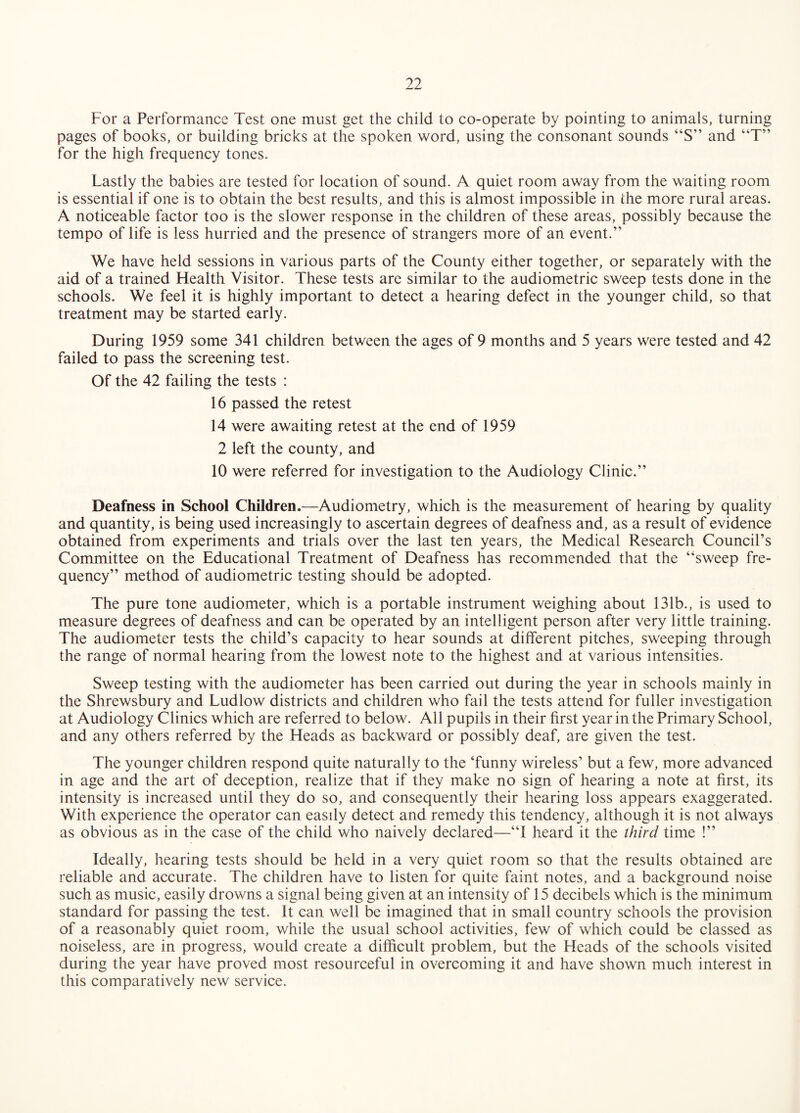 For a Performance Test one must get the child to co-operate by pointing to animals, turning pages of books, or building bricks at the spoken word, using the consonant sounds “S” and “T” for the high frequency tones. Lastly the babies are tested for location of sound. A quiet room away from the waiting room is essential if one is to obtain the best results, and this is almost impossible in the more rural areas. A noticeable factor too is the slower response in the children of these areas, possibly because the tempo of life is less hurried and the presence of strangers more of an event.” We have held sessions in various parts of the County either together, or separately with the aid of a trained Health Visitor. These tests are similar to the audiometric sweep tests done in the schools. We feel it is highly important to detect a hearing defect in the younger child, so that treatment may be started early. During 1959 some 341 children between the ages of 9 months and 5 years were tested and 42 failed to pass the screening test. Of the 42 failing the tests : 16 passed the retest 14 were awaiting retest at the end of 1959 2 left the county, and 10 were referred for investigation to the Audiology Clinic.” Deafness in School Children.—Audiometry, which is the measurement of hearing by quality and quantity, is being used increasingly to ascertain degrees of deafness and, as a result of evidence obtained from experiments and trials over the last ten years, the Medical Research Council’s Committee on the Educational Treatment of Deafness has recommended that the “sweep fre¬ quency” method of audiometric testing should be adopted. The pure tone audiometer, which is a portable instrument weighing about 131b., is used to measure degrees of deafness and can be operated by an intelligent person after very little training. The audiometer tests the child’s capacity to hear sounds at different pitches, sweeping through the range of normal hearing from the lowest note to the highest and at various intensities. Sweep testing with the audiometer has been carried out during the year in schools mainly in the Shrewsbury and Ludlow districts and children who fail the tests attend for fuller investigation at Audiology Clinics which are referred to below. All pupils in their first year in the Primary School, and any others referred by the Heads as backward or possibly deaf, are given the test. The younger children respond quite naturally to the ‘funny wireless’ but a few, more advanced in age and the art of deception, realize that if they make no sign of hearing a note at first, its intensity is increased until they do so, and consequently their hearing loss appears exaggerated. With experience the operator can easily detect and remedy this tendency, although it is not always as obvious as in the case of the child who naively declared—“I heard it the third time !” Ideally, hearing tests should be held in a very quiet room so that the results obtained are reliable and accurate. The children have to listen for quite faint notes, and a background noise such as music, easily drowns a signal being given at an intensity of 15 decibels which is the minimum standard for passing the test. It can well be imagined that in small country schools the provision of a reasonably quiet room, while the usual school activities, few of which could be classed as noiseless, are in progress, would create a difficult problem, but the Heads of the schools visited during the year have proved most resourceful in overcoming it and have shown much interest in this comparatively new service.