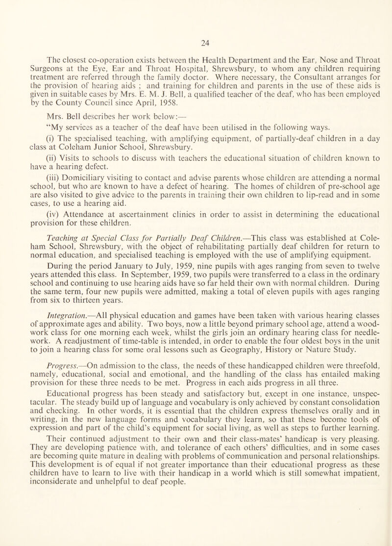 The closest co-operation exists between the Health Department and the Ear, Nose and Throat Surgeons at the Eye, Ear and Throat Hospital, Shrewsbury, to whom any children requiring treatment are referred through the family doctor. Where necessary, the Consultant arranges for the provision of hearing aids ; and training for children and parents in the use of these aids is given in suitable cases by Mrs. E. M. J. Bell, a qualified teacher of the deaf, who has been employed by the County Council since April, 1958. Mrs. Bell describes her work below — “My services as a teacher of the deaf have been utilised in the following ways. (i) The specialised teaching, with amplifying equipment, of partially-deaf children in a day class at Coleham Junior School, Shrewsbury. (ii) Visits to schools to discuss with teachers the educational situation of children known to have a hearing defect. (hi) Domiciliary visiting to contact and advise parents whose children are attending a normal school, but who are known to have a defect of hearing. The homes of children of pre-school age are also visited to give advice to the parents in training their own children to lip-read and in some cases, to use a hearing aid. (iv) Attendance at ascertainment clinics in order to assist in determining the educational provision for these children. Teaching at Special Class for Partially Deaf Children.—This class was established at Cole- ham School, Shrewsbury, with the object of rehabilitating partially deaf children for return to normal education, and specialised teaching is employed with the use of amplifying equipment. During the period January to July, 1959, nine pupils with ages ranging from seven to twelve years attended this class. In September, 1959, two pupils were transferred to a class in the ordinary school and continuing to use hearing aids have so far held their own with normal children. During the same term, four new pupils were admitted, making a total of eleven pupils with ages ranging from six to thirteen years. Integration.—All physical education and games have been taken with various hearing classes of approximate ages and ability. Two boys, now a little beyond primary school age, attend a wood¬ work class for one morning each week, whilst the girls join an ordinary hearing class for needle¬ work. A readjustment of time-table is intended, in order to enable the four oldest boys in the unit to join a hearing class for some oral lessons such as Geography, History or Nature Study. Progress.—On admission to the class, the needs of these handicapped children were threefold, namely, educational, social and emotional, and the handling of the class has entailed making provision for these three needs to be met. Progress in each aids progress in all three. Educational progress has been steady and satisfactory but, except in one instance, unspec¬ tacular. The steady build up of language and vocabulary is only achieved by constant consolidation and checking. In other words, it is essential that the children express themselves orally and in writing, in the new language forms and vocabulary they learn, so that these become tools of expression and part of the child’s equipment for social living, as well as steps to further learning. Their continued adjustment to their own and their class-mates’ handicap is very pleasing. They are developing patience with, and tolerance of each others’ difficulties, and in some cases are becoming quite mature in dealing with problems of communication and personal relationships. This development is of equal if not greater importance than their educational progress as these children have to learn to live with their handicap in a world which is still somewhat impatient, inconsiderate and unhelpful to deaf people.