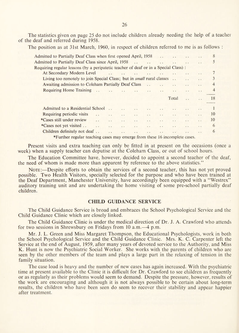 The statistics given on page 25 do not include children already needing the help of a teacher of the deaf and referred during 1958. The position as at 31st March, 1960, in respect of children referred to me is as follows : Admitted to Partially Deaf Class when first opened April, 1958 .. .. .. .. 8 Admitted to Partially Deaf Class since April, 1958 .. .. .. .. .. .. 5 Requiring regular lessons (by a peripatetic teacher of deaf or in a Special Class) : At Secondary Modern Level .. .. .. .. .. .. .. .. 7 Living too remotely to join Special Class; but in small rural classes .. .. .. 3 Awaiting admission to Coleham Partially Deaf Class .. .. .. .. .. 4 Requiring Home Training .. .. .. .. .. .. .. .. .. 4 Total .. .. 18 Admitted to a Residential School .. .. .. .. .. .. .. .. 1 Requiring periodic visits .. .. .. .. .. .. .. ,. .. 10 *Cases still under review .. .. .. .. .. .. .. .. .. 10 *Cases not yet visited ,, .. .. .. .. .. .. .. .. .. 6 Children definitely not deaf .. .. .. .. .. .. .. .. .. 6 *Further regular teaching cases may emerge from these 16 incomplete cases. Present visits and extra teaching can only be fitted in at present on the occasions (once a week) when a supply teacher can deputise at the Coleham Class, or out of school hours. The Education Committee have, however, decided to appoint a second teacher of the deaf, the need of whom is made more than apparent by reference to the above statistics.” Note ;—Despite efforts to obtain the services of a second teacher, this has not yet proved possible. Two Health Visitors, specially selected for the purpose and who have been trained at the Deaf Department, Manchester University, have accordingly been equipped with a “Westrex” auditory training unit and are undertaking the home visiting of some pre-school partially deaf children. CHILD GUIDANCE SERVICE The Child Guidance Service is broad and embraces the School Psychological Service and the Child Guidance Clinic which are closely linked. The Child Guidance Clinic is under the medical direction of Dr. J. A. Crawford who attends for two sessions in Shrewsbury on Fridays from 10 a.m.—4 p.m. Mr. J. L. Green and Miss Margaret Thompson, the Educational Psychologists, work in both the School Psychological Service and the Child Guidance Clinic. Mrs. K. C. Carpenter left the Service at the end of August, 1959, after many years of devoted service to the Authority, and Miss K. Hunt is now the Psychiatric Social Worker. She works with the parents of children who are seen by the other members of the team and plays a large part in the relaxing of tension in the family situation. The case load is heavy and the number of new cases has again increased. With the psychiatric time at present available to the Clinic it is difficult for Dr. Crawford to see children as frequently or as regularly as their problems would seem to demand. Despite the pressure, however, results of the work are encouraging and although it is not always possible to be certain about long-term results, the children who have been seen do seem to recover their stability and appear happier after treatment.